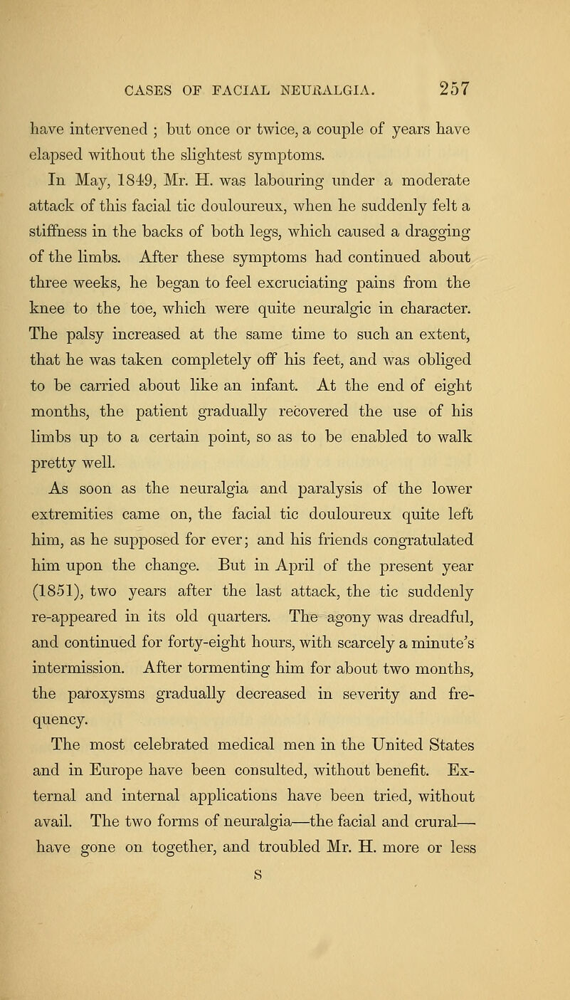 have intervened ; but once or twice, a couple of years have elapsed without the slightest symptoms. In May, 1849, Mr. H. was labouring under a moderate attack of this facial tic douloureux, when he suddenly felt a stiffness in the backs of both legs, which caused a dragging of the limbs. After these symptoms had continued about three weeks, he began to feel excruciating pains from the knee to the toe, which were quite neuralgic in character. The palsy increased at the same time to such an extent, that he was taken completely off his feet, and Avas obliged to be carried about like an infant. At the end of eight months, the patient gradually recovered the use of his limbs up to a certain point, so as to be enabled to walk pretty well. As soon as the neuralgia and paralysis of the lower extremities came on, the facial tic douloureux quite left him, as he supposed for ever; and his friends congratulated him upon the change. But in April of the present year (1851), two years after the last attack, the tic suddenly re-appeared in its old quarters. The agony was dreadful, and continued for forty-eight hours, with scarcely a minute's intermission. After tormenting him for about two months, the paroxysms gradually decreased in severity and fre- quency. The most celebrated medical men in the United States and in Europe have been consulted, without benefit. Ex- ternal and internal applications have been tried, without avail. The two forms of neuralgia—the facial and crural— have gone on together, and troubled Mr. H. more or less