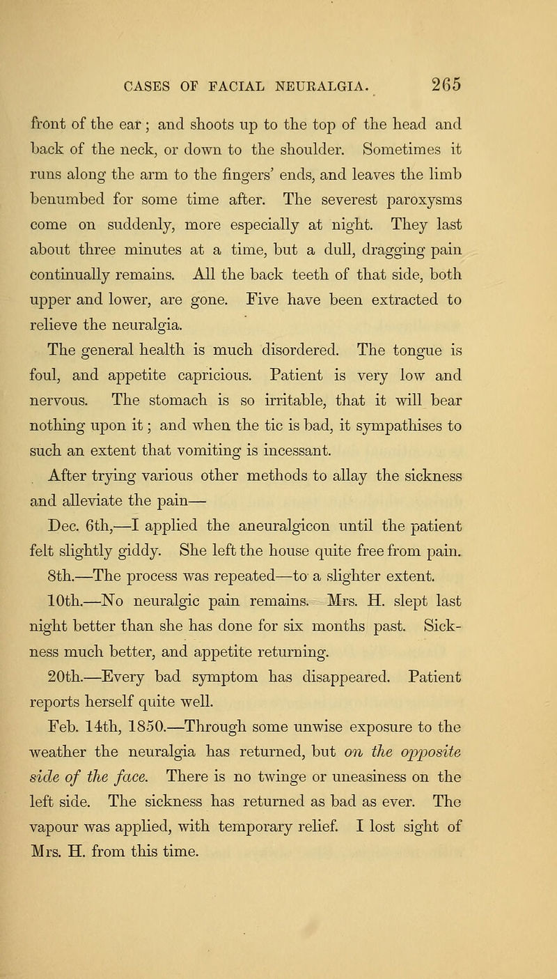 front of the ear; and shoots up to the top of the head and back of the neck, or down to the shoulder. Sometimes it runs along the arm to the fingers' ends, and leaves the limb benumbed for some time after. The severest paroxysms come on suddenly, more especially at night. They last about three minutes at a time, but a dull, dragging pain continually remains. All the back teeth of that side, both upper and lower, are gone. Five have been extracted to relieve the neuralgia. The general health is much disordered. The tongue is foul, and appetite capricious. Patient is very low and nervous. The stomach is so irritable, that it will bear nothing upon it; and when the tic is bad, it sympathises to such an extent that vomiting is incessant. After trjing various other methods to allay the sickness and alleviate the pain— Dec. 6th,—I applied the aneuralgicon until the patient felt slightly giddy. She left the house quite free from pain. 8th.—The process was repeated—to a slighter extent. 10th,—No neuralgic pain remains. Mrs. H. slept last night better than she has done for six months past. Sick- ness much better, and appetite returning. 20th.—Every bad symptom has disappeared. Patient reports herself quite well. Feb. 14th, 1850.—Through some unwise exposure to the weather the neuralgia has returned, but on the opijosite side of the face. There is no twinge or uneasiness on the left side. The sickness has returned as bad as ever. The vapour was applied, with temporary relief I lost sight of Mrs. H. from this time.