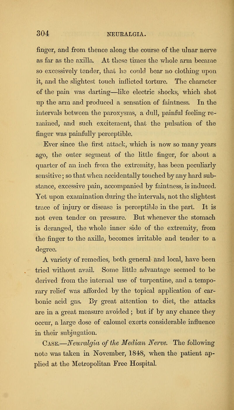 finger, and from thence along the course of the ulnar nerve as far as the axilla. At these times the whole arm became so excessively tender, that he could bear no clothing upon it, and the slightest touch inflicted torture. The character of the pain was darting—like electric shocks, which shot up the arm and produced a sensation of faintness. In the intervals between the paroxysms, a dull, painful feeling re- mained, and such excitement, that the pulsation of the finger was painfully perceptible. Ever since the first attack, which is now so many years ago, the outer segment of the little finger, for about a quarter of an mch from the extremity, has been peculiarly sensitive; so that when accidentally touched hj any hard sub- stance, excessive pain, accompanied by faintness, is induced. Yet upon examination during the intervals, not the slightest trace of injury or disease is perceptible in the part. It is not even tender on pressure. But whenever the stomach is deranged, the whole inner side of the extremity, from the finger to the axilla, becomes irritable and tender to a degree. A variety of remedies, both general and local, have been tried without avail. Some little advantage seemed to be derived from the internal use of turpentine, and a tempo- rary relief was afforded by the topical application of car- bonic acid gas. By great attention to diet, the attacks are in a gTeat measure avoided ; but if by any chance they occur, a large dose of calomel exerts considerable influence in their subjugation. Case.—Neuralgia of the Median Nerve. The following note was taken in November, 1848, when the patient ap- plied at the Metropolitan Free Hospital.