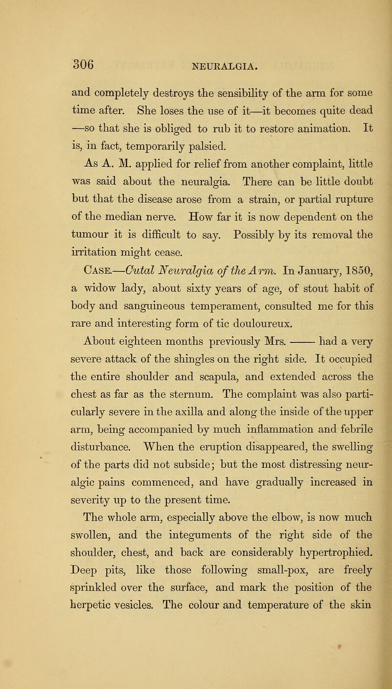 and completely destroys the sensibility of the arm for some time after. She loses the nse of it—^it becomes quite dead —so that she is obliged to rub it to restore animation. It iSj in fact, temporarily palsied. As A. M. applied for relief from another complaint, little was said about the neuralgia. There can be little doubt but that the disease arose from a strain, or partial rupture of the median nerve. How far it is now dependent on the tumour it is difficult to say. Possibly by its removal the irritation might cease. Case.—Cutal Neuralgia of the Arm. In January, 1850, a widow lady, about sixty years of age, of stout habit of body and sanguineous temperament, consulted me for this rare and interesting form of tic douloureux. About eighteen months previously Mrs. had a very severe attack of the shingles on the right side. It occupied the entire shoulder and scapula, and extended across the chest as far as the sternum. The complaint was also parti- cularly severe in the axilla and along the inside of the upper arm, being accompanied by much inflammation and febrile disturbance. When the eruption disappeared, the swelling of the parts did not subside; but the most distressing neur- algic pains commenced, and have gradually increased in severity up to the present time. The whole arm, especially above the elbow, is now much swollen, and the integuments of the right side of the shoulder, chest, and back are considerably hypertrophied. Deep pits, like those following small-pox, are freely sprinkled over the surface, and mark the position of the herpetic vesicles. The colour and temperature of the skin