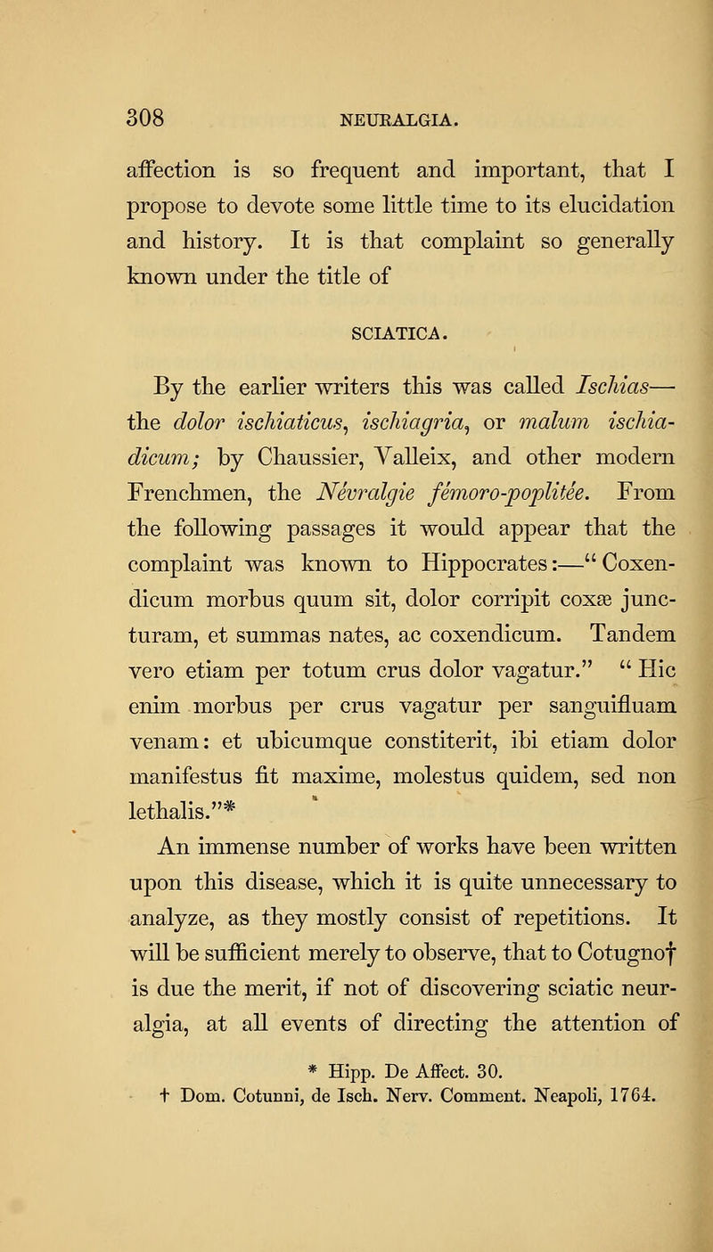 affection is so frequent and important, that I propose to devote some little time to its elucidation and history. It is that complaint so generally known under the title of SCIATICA. By the earlier writers this was called Ischias— the dolor iscMaticus, ischiagria^ or malum ischia- dicum; by Chaussier, Yalleix, and other modem Frenchmen, the Nevralgie femoro-poplitee. From the following passages it would appear that the complaint was known to Hippocrates:— Coxen- dicum morbus quum sit, dolor corripit coxas junc- turam, et summas nates, ac coxendicum. Tandem vero etiam per totum crus dolor vagatur.  Hie enim morbus per crus vagatur per sanguifluam venam: et ubicumque constiterit, ibi etiam dolor manifestus fit maxime, molestus quidem, sed non lethalis.* An immense number of works have been written upon this disease, which it is quite unnecessary to analyze, as they mostly consist of repetitions. It will be sufficient merely to observe, that to Cotugnof is due the merit, if not of discovering sciatic neur- algia, at all events of directing the attention of * Hipp. De Affect. 30. t Dom. Cotunni, de Isch. Nerv. Comment. Neapoli, 1764.