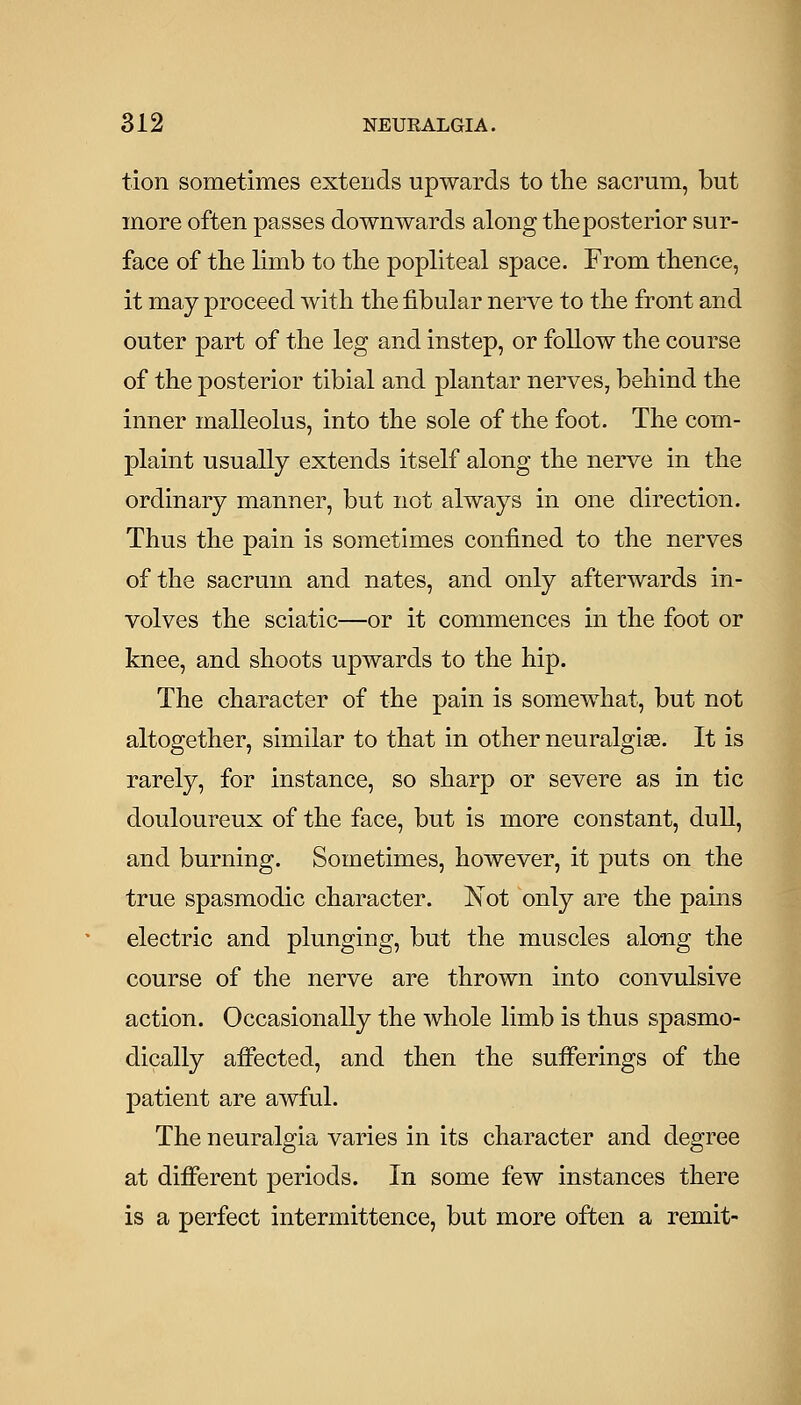 tion sometimes extends upwards to the sacrum, but more often passes downwards along the posterior sur- face of the limb to the popliteal space. From thence, it may proceed with the fibular nerve to the front and outer part of the leg and instep, or follow the course of the posterior tibial and plantar nerves, behind the inner malleolus, into the sole of the foot. The com- plaint usually extends itself along the nerve in the ordinary manner, but not always in one direction. Thus the pain is sometimes confined to the nerves of the sacrum and nates, and only afterwards in- volves the sciatic—or it commences in the foot or knee, and shoots upwards to the hip. The character of the pain is somewhat, but not altogether, similar to that in other neuralgige. It is rarely, for instance, so sharp or severe as in tic douloureux of the face, but is more constant, dull, and burning. Sometimes, however, it puts on the true spasmodic character. Not only are the pains electric and plunging, but the muscles along the course of the nerve are thrown into convulsive action. Occasionally the whole limb is thus spasmo- dically aiFected, and then the sufferings of the patient are awful. The neuralgia varies in its character and degree at different periods. In some few instances there is a perfect intermittence, but more often a remit-