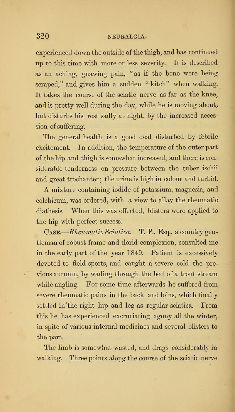 experienced down tlie outside of thetliigli, and has continued up to this time with more or less severity. It is described as an aching, gnawing pain, as if the bone were being scraped, and gives him a sudden  kitch when walking. It takes the course of the sciatic nerve as far as the knee, and is pretty well during the day, while he is moving about, but disturbs his rest sadly at night, by the increased acces- sion of suffering. The general health is a good deal disturbed by febrile excitement. In addition, the temperature of the outer part of the hip and thigh is somewhat increased, and there is con- siderable tenderness on pressure between the tuber ischii and great trochanter; the urine is high in colour and turbid. A mixture containing iodide of potassium, magnesia, and colchicum, was ordered, with a view to allay the rheumatic diathesis. When this was effected, blisters were applied to the hip with perfect success. Case.—Rheumatic Sciatica. T. P., Esq., a country gen- tleman of robust frame and florid complexion, consulted me in the early part of the year 1849. Patient is excessively devoted to field sports, and caught a severe cold the pre- vious autumn, by wading through the bed of a trout stream while angling. For some time afterwards he suffered from severe rheumatic pains in the back and loins, which finally settled in'the right hip and leg as regular sciatica. From this he has experienced excruciating agony all the winter, in spite of various internal medicines and several blisters to the part. The limb is somewhat wasted, and drags considerably in walking. Three points along the course of the sciatic nerve