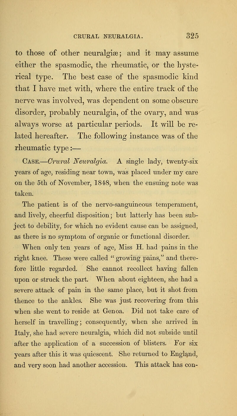 to those of other neuralgite; and it may assume either the spasmodic, the rheumatic, or the hyste- rical type. The best case of the spasmodic kind that I have met with, where the entire track of the nerve was involved, was dependent on some obscure disorder, probably neuralgia, of the ovary, and was always worse at particular periods. It will be re- lated hereafter. The following instance was of the rheumatic type:— Case.—Crural Neuralgia. A single lady, twenty-six years of age, residing near town, was placed under my care on the 5th of ISTovember, 1848, when the ensuing note was taken. The patient is of the nervo-sanguineous temperament, and lively, cheerful disposition; but latterly has been sub- ject to debility, for which no evident cause can be assigned, as there is no symptom of organic or functional disorder. When only ten years of age, Miss H. had pains in the right knee. These were called  growing pains, and there- fore little regarded. She cannot recollect having fallen upon or struck the part. When about eighteen, she had a severe attack of pain in the same place, but it shot from thence to the ankles. She was just recovering from this when she went to reside at Genoa. Did not take care of herself in travelling; consequently, when she arrived in Italy, she had severe neuralgia, which did not subside until after the application of a succession of blisters. For six years after this it was quiescent. She returned to England, and very soon had another accession. This attack has con-