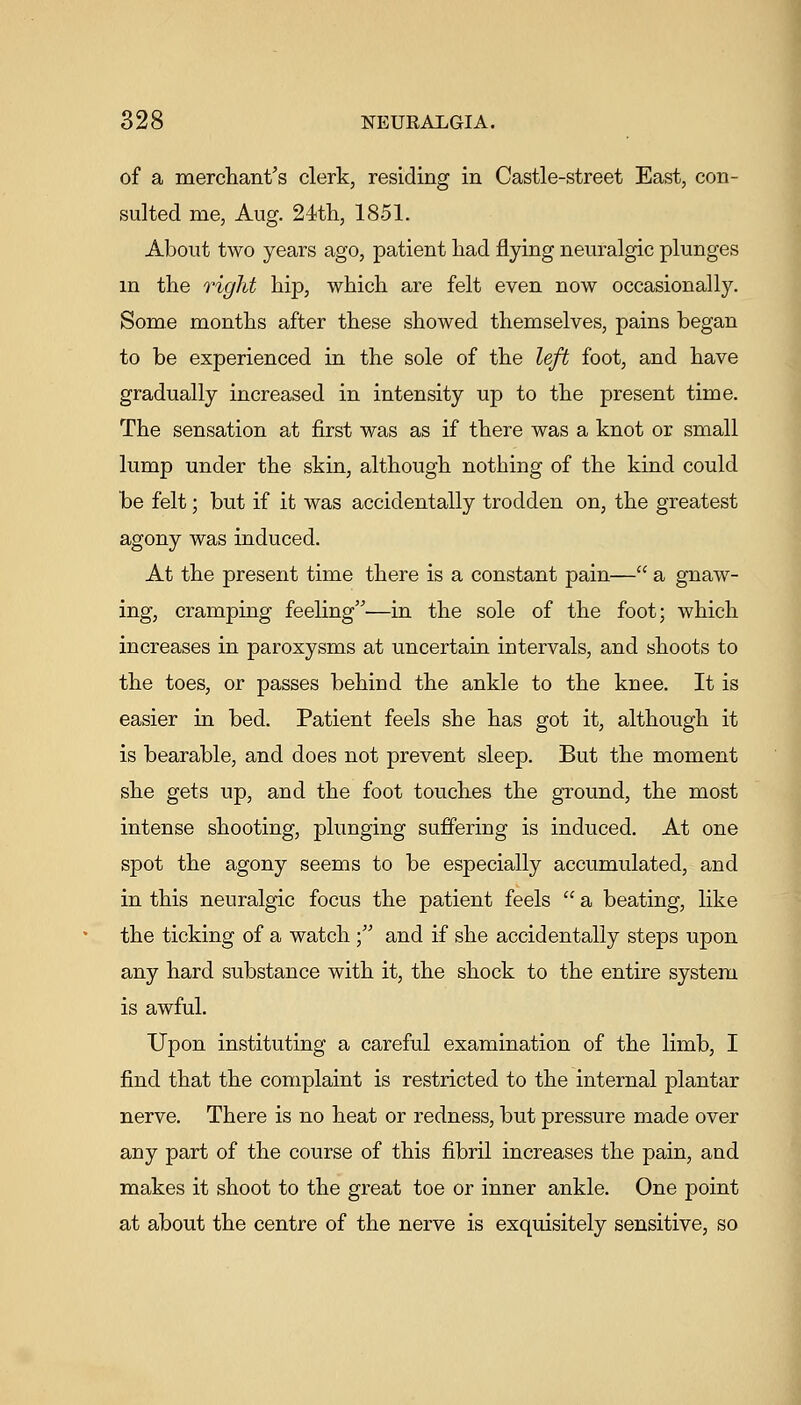 of a merchant's clerk, residing in Castle-street East, con- sulted me, Aug. 24th, 1851. About two years ago, patient had flying neuralgic plunges m the rigJit hip, which are felt even now occasionally. Some months after these showed themselves, pains began to be experienced in the sole of the left foot, and have gradually increased in intensity up to the present time. The sensation at first was as if there was a knot or small lump under the skin, although nothing of the kind could be felt; but if it was accidentally trodden on, the greatest agony was induced. At the present time there is a constant pain— a gnaw- ing, cramping feeling—in the sole of the foot; which increases in paroxysms at uncertain intervals, and shoots to the toes, or passes behind the ankle to the knee. It is easier in bed. Patient feels she has got it, although it is bearable, and does not prevent sleep. But the moment she gets up, and the foot touches the ground, the most intense shooting, plunging suffering is induced. At one spot the agony seems to be especially accumulated, and in this neuralgic focus the patient feels  a beating, like the ticking of a watch ; and if she accidentally steps upon any hard substance with it, the shock to the entire system is awful. Upon instituting a careful examination of the limb, I find that the complaint is restricted to the internal plantar nerve. There is no heat or redness, but pressure made over any part of the course of this fibril increases the pain, and makes it shoot to the great toe or inner ankle. One point at about the centre of the nerve is exquisitely sensitive, so