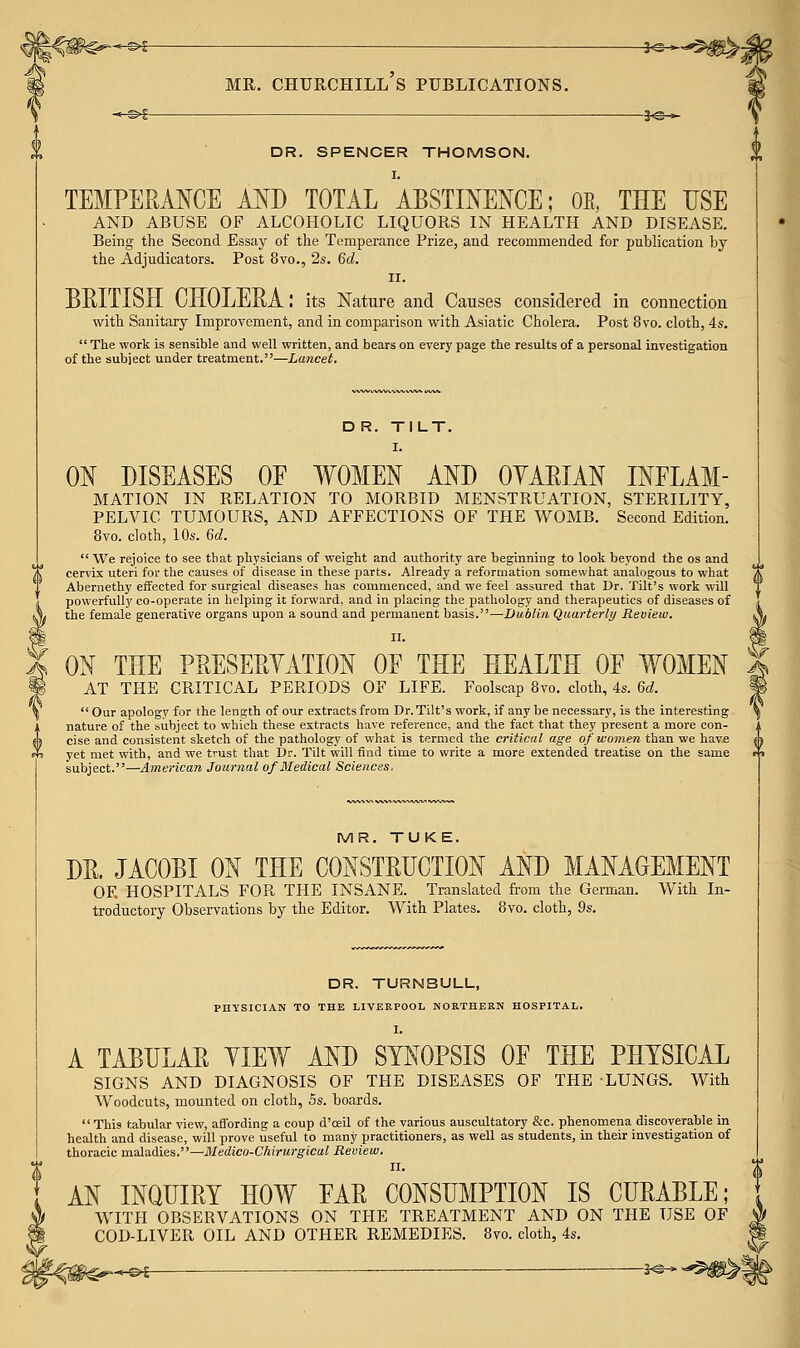 ^©€ MR. Churchill's publications. 3^^- DR. SPENCER THOMSON. I. TEMPERANCE AND TOTAL ABSTINENCE; OE, THE USE AND ABUSE OF ALCOHOLIC LIQUORS IN HEALTH AND DISEASE. Being the Second Essay of the Temperance Prize, and recommended for publication by the Adjudicators. Post 8vo., 2s. 6d. II. BRITISH CHOLERA: its Nature aud Causes considered in connection with Sanitary Improvement, and in comparison with Asiatic Cholera. Post 8vo. cloth, 4s.  The work is sensible and well written, and bears on every page the results of a personal investigation of the subject under treatment.—Lancet. D R. TILT. I. ON DISEASES OE WOMEN AND OYARIAN INELAM- MATION IN RELATION TO MORBID MENSTRUATION, STERILITY, PELVIC TUMOURS, AND AFFECTIONS OF THE WOMB. Second Edition. 8vo. cloth, 10s. 6d.  We rejoice to see that physicians of weight and authority are beginning to look beyond the os and cervix uteri for the causes of disease in these parts. Already a reformation somewhat analogous to what Abernethy effected for surgical diseases has commenced, and we feel assured that Dr. Tilt's work will powerfully co-operate in helping it forward, and in placing the pathology and therapeutics of diseases of the female generative organs upon a sound and permanent basis.—Dublin Quarterly Review, II. ON THE PRESERYATION OF THE HEALTH OF WOMEN AT THE CRITICAL PERIODS OF LIFE. Foolscap 8vo. cloth, 4s. Gd. Our apology for the length of our extracts from Dr. Tilt's work, if any be necessary, is the interesting nature of the subject to which these extracts have reference, and the fact that they present a more con- cise and consistent sketch of the pathology of what is termed the critical age of women than we have yet met with, and we trust that Dr. Tilt will find time to write a more extended treatise on the same subject.—Ame7-ican Journal of Medical Sciences. MR. TUKE. DR. JACOBI ON THE CONSTRUCTION AND MANAGEMENT OF. HOSPITALS FOR THE INSANE. Translated from the German. With In- troductory Observations by the Editor. With Plates. 8vo. cloth, 9s. DR. TURNBULL, PHYSICIAN TO THE LIVERPOOL NORTHERN HOSPITAL. I. A TABULAR YIEW AND SYNOPSIS OF THE PHYSICAL SIGNS AND DIAGNOSIS OF THE DISEASES OF THE LUNGS. With Woodcuts, mounted on cloth, 5s. boards. This tabular view, affording a coup d'ceU of the various auscultatory &c. phenomena discoverable in health and disease, will prove useful to many practitioners, as well as students, in their investigation of thoracic maladies.—Medicu-Chirurgical Review. II. AN INQUIRY HOW FAR CONSUMPTION IS CURABLE; WITH OBSERVATIONS ON THE TREATMENT AND ON THE USE OF COD-LIVER OIL AND OTHER REMEDIES. 8vo. cloth, 4s.