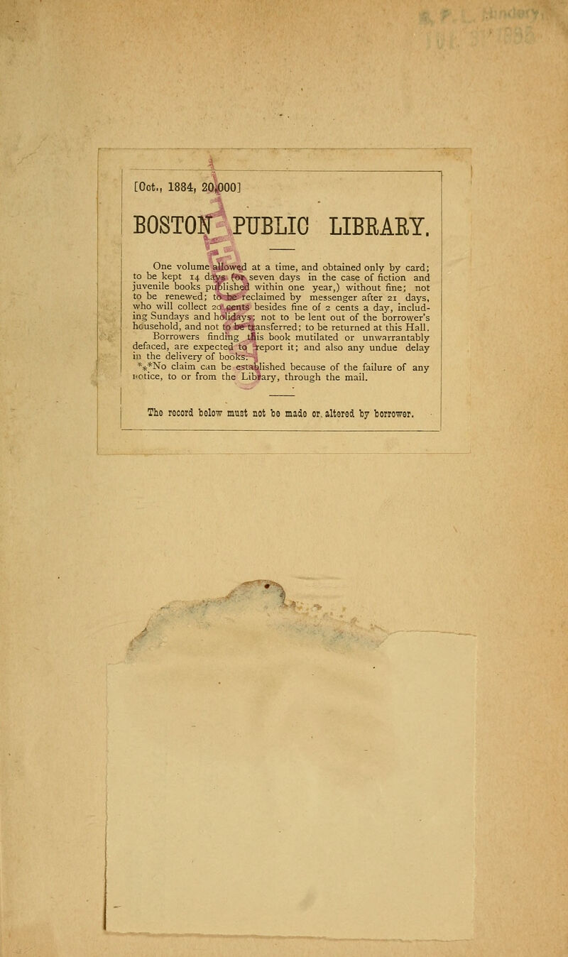 [Oct., 1884, 20*p00] BOSTON PUBLIC LIBRARY. One volume allowed at a time, and obtained only by card; to be kept 14 daVij for-; seven days in the case of fiction and juvenile books pi$lished within one year,) without fine; not to be renewed; toise reclaimed by messenger after 21 days, who will collect 20 cents besides fine of 2 cents a day, includ- ing Sundays and holidays; not to be lent out of the borrower's household, and not tp be-transferred; to be returned at this Hall. Borrowers finding tfiis book mutilated or unwarrantably defaced, are expected to report it; and also any undue delay in the delivery of books;- ■,! ***No claim can be established because of the failure of any notice, to or from the Libiary, through the mail. The record telow must not be made or, altered by borrower. -^^-^I^^^s