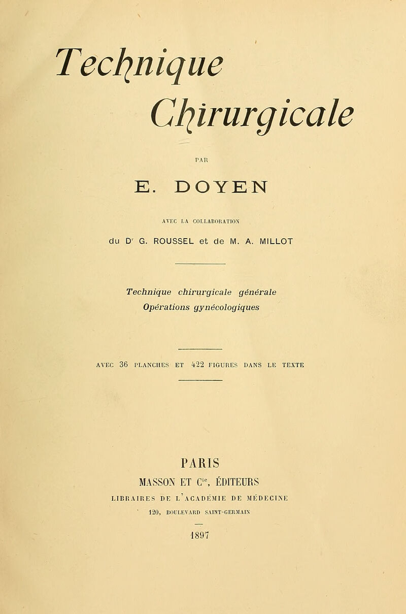 Ctitrurgicale E. DOYEN AVEC LA COLLABORATION du D' G. ROUSSEL et de M. A. MILLOT Technique chirurgicale générale Opérations gynécologiques AVEC 36 PLANCHES ET 422 FIGURES DANS LE TEXTE PARIS MASSON ET C'% ÉDITEURS LIBRAIRES DE l'aCADÉJIIE DE MÉDECINE 120, BOULEVARD SAINT-GEBMAIN 1897