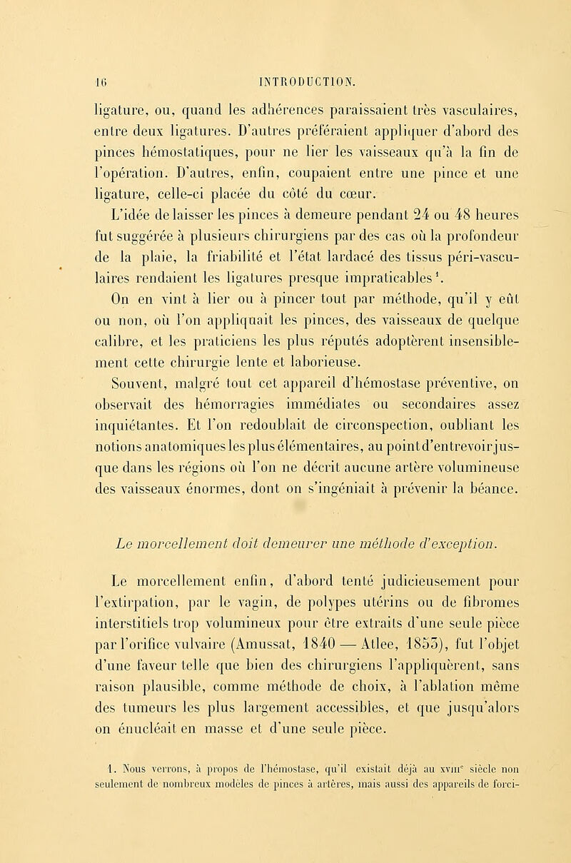 ligature, ou, quand les adhérences paraissaient très vasculaires, entre deux ligatures. D'autres préféraient appliquer d'abord des pinces hémostaticpies, pour ne lier les vaisseaux qu'à la fin de l'opération. D'autres, enfin, coupaient entre une pince et une ligature, celle-ci placée du côté du cœur. L'idée délaisser les pinces à demeure pendant 24 ou 48 heures fut suggérée à plusieurs chirurgiens par des cas où la profondeur de la plaie, la friabilité et l'état lardacé des tissus péri-vascu- laires rendaient les ligatures presque impraticables'. On en vint à lier ou à pincer tout par méthode, qu'il y eût ou non, où l'on appliquait les pinces, des vaisseaux de quelque calibre, et les praticiens les plus réputés adoptèrent insensible- ment cette chirurgie lente et laborieuse. Souvent, malgré tout cet appareil d'hémostase préventive, on observait des hémorragies immédiates ou secondaires assez inquiétantes. Et l'on redoublait de circonspection, oubliant les notions anatomiques les plus élémentaires, aupointd'entrevoirjus- que dans les régions où l'on ne décrit aucune artère volumineuse des vaisseaux énormes, dont on s'ingéniait à prévenir la béance. Le morcellement doit demeurer une méthode d'exception. Le morcellement enfin, d'abord tenté judicieusement pour l'extirpation, par le vagin, de polypes utérins ou de fibromes interstitiels trop volumineux pour être extraits d'une seule pièce par l'orifice vulvaire (Amussat, 1840 — Atlee, 1853), fut l'objet d'une faveur telle que bien des chirurgiens l'appliquèrent, sans raison plausible, comme méthode de choix, à l'ablation même des tumeurs les plus largement accessibles, et que jusqu'alors on énucléait en masse et d'une seule pièce. 1. Nous verrons, à propos de l'hémostase, qu'il existait déjà au xvui siècle non seulement de nombreux modèles de pinces à artères, mais aussi des appareils de forci-