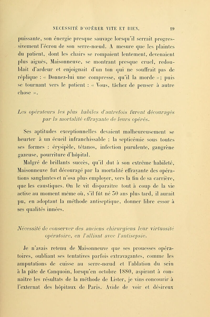 puissante, son énergie presque sauvage lorsqu'il serrait progres- sivement l'écrou de son serre-nœud. A mesure que les plaintes du patient, dont les chairs se rompaient lentement, devenaient plus aiguës, Maisonneuve, se montrant presque cruel, redou- blait d'ardeur et enjoignait d'un ton qui ne souffrait pas de réplique : « Donnez-lui une compresse, qu'il la morde » ; puis se tournant vers le patient : « Vous, tâchez de peuser à autre chose ». Les opérateurs les plus habiles d'autrefois furent découragés par la mortalité effrayante de leurs opérés. Ses aptitudes exceptionnelles devaient malheureusement se heurter à un écueil infranchissable ; la septicémie sous toutes ses formes : érysipèle, tétanos, infection purulente, gangrène gazeuse, pourriture d'hôpital. Malgré de brillants succès, qu'il dut à son extrême habileté, Maisonneuve fut découragé par la mortalité effrayante des opéra- tions sanglantes et n'osa plus employer, vers la fin de sa carrière, que les caustiques. On le vit disparaître tout à coup de la vie active au moment même où, s'il fût né 50 ans plus tard, il aurait pu, en adoptant la méthode antiseptique, donner libre essor à ses qualités innées. Nécessité de conserver des anciens chirurgiens leur virtuosité opératoire, en Falliant avec Fantisepsie. Je n'avais retenu de Maisonneuve que ses prouesses opéra- toires, oubliant ses tentatives parfois extravagantes, comme les amputations de cuisse au serre-nœud et l'ablation du sein à la pâte de Canquoin, lorsqu'en octobre 1880, aspirant à con- naître les résultats de la méthode de Lister, je vins concourir à l'externat des hôpitaux de Paris. Avide de voir et désireux