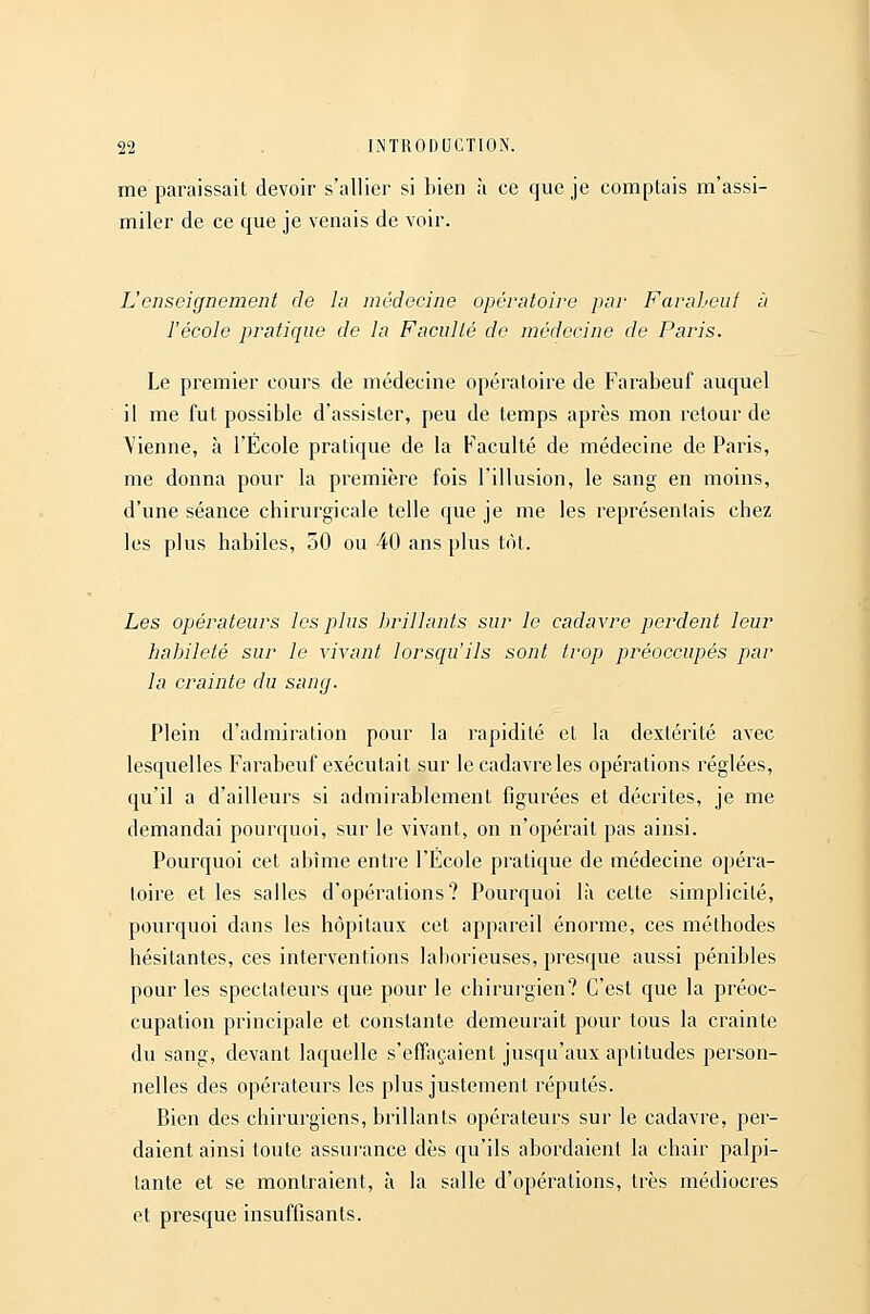 me paraissait devoir s'allier si bien à ce que je comptais m'assi- miler de ce que je venais de voir. L'enseignement de la médecine opératoire par Faraheuf à l'école pratique de la Faculté de médecine de Paris. Le premier cours de médecine opératoire de Farabeuf auquel il me fut possible d'assister, peu de temps après mon retour de Vienne, à l'École pratique de la Faculté de médecine de Paris, me donna pour la première fois l'illusion, le sang en moins, d'une séance chirurgicale telle que je me les représentais chez les plus habiles, 50 ou 40 ans plus tôt. Les opérateurs les plus brillants sur le cadavre perdent leur habileté sur le vivant lorsqu'ils sont trop préoccupés par la crainte du sang. Plein d'admiration pour la rapidité et la dextérité avec lesquelles Farabeuf exécutait sur le cadavre les opérations réglées, qu'il a d'ailleurs si admirablement figurées et décrites, je me demandai pourquoi, sur le vivant, on n'opérait pas ainsi. Pourquoi cet abime entre l'Ecole pratique de médecine opéra- toire et les salles d'opérations? Pourquoi là cette simplicité, pourquoi dans les hôpitaux cet appareil énorme, ces méthodes hésitantes, ces interventions lahorieuses, presque aussi pénibles pour les spectateurs que pour le chirurgien? C'est que la préoc- cupation principale et constante demeurait pour tous la crainte du sang, devant laquelle s'effaçaient jusqu'aux aptitudes person- nelles des opérateurs les plus justement réputés. Bien des chirurgiens, brillants opérateurs sur le cadavre, per- daient ainsi toute assurance dès qu'ils abordaient la chair palpi- tante et se montraient, à la salle d'opérations, très médiocres et presque insuffisants.