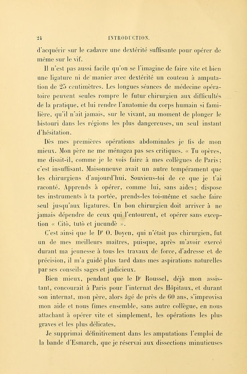 d'acquérir sur le cadavre une dextérité suffisante pour opérer de même sur le vif. Il n'est pas aussi facile qu'on se l'imagine de faire vile et bien une ligature ni de manier avec dextérité un couteau à amputa- lion de 25 centimètres. Les longues séances de médecine opéra- toire peuvent seules rompre le futur chirurgien aux difficultés de la pratique, et lui rendre l'anatomie du corps humain si fami- lière, qu'il n'ait jamais, sur le vivant, au moment de plonger le bistouri dans les régions les plus dangereuses, un seul instant d'hésitation. Dès mes premières opérations abdominales je fis de mon mieux. Mon père ne me ménagea pas ses critiques. « Tu opères, me disait-il, comme je le vois faire à mes collègues de Paris; c'est insuffisant. Maisonneuve avait un autre tempérament que les chirurgiens d'aujourd'hui. Souviens-toi de ce que je t'ai raconté. Apprends à opérer, comme lui, sans aides; dispose tes instruments à ta portée, prends-les toi-mêrne et sache faire seul jusqu'aux ligatures. Un bon chirurgien doit arriver à ne jamais dépendre de ceux qui l'entourent, et opérer sans excep- tion « Citô, tutô et jucundè ». C'est ainsi que le D' 0. Doyen, qui n'était pas chirurgien, fut un de mes meilleurs maîtres, puisque, après m'avoir exercé durant ma jeunesse à tous les travaux de force, d'adresse et de précision, il m'a guidé plus tard dans mes aspirations naturelles par ses conseils sages et judicieux. Bien mieux, pendant que le D' Roussel, déjà mon assis- tant, concourait à Paris pour l'internat des Hôpitaux, et durant son internat, mon père, alors âgé de près de 60 ans, s'improvisa mon aide et nous fimes ensemble, sans autre collègue, en nous attachant à opérer vite et simplement, les opérations les plus graves et les plus délicates. Je supprimai définitivement dans les amputations l'emploi de la bande d'Esmarch, que je réservai aux dissections minutieuses