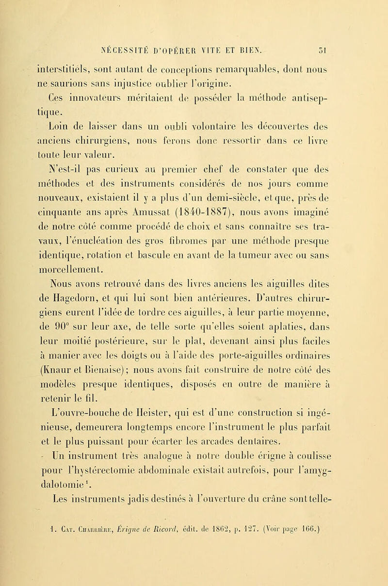 interstiliels, sont aiilant de conceptions remarquables, dont nous ne saurions sans injustice oublioi' l'origine. Ces innovateurs méritaient de posséder la méthode antisep- tique. Loin de laisser dans un oubli volontaire les découvertes des anciens chirurgiens, nous ferons donc ressortir dans ce livre toute leur valeur. N'est-il pas curieux au premier chef de constater que des méthodes et des instruments considérés de nos jours comme nouveaux, existaient il y a plus d'un demi-siècle, et que, près de cinquante ans après Amussat (1840-1887), nous avons imaginé de noire côté comme procédé de choix et sans connaître ses tra- vaux, l'énucléation des gros fibromes par une méthode presque identique, rotation et bascule en avant de la tumeur avec ou sans morcellement. Nous avons retrouvé dans des livres anciens les aiguilles dites de Hagedorn, et qui lui sont bien antérieures. D'autres chirur- giens eurent l'idée de tordre ces aiguilles, à leur partie moyenne, de 90° sur leur axe, de telle sorte qu'elles soient aplaties, dans leur moitié postérieure, sur le plat, devenant ainsi plus faciles à manier avec les doigts ou à l'aide des porte-aiguilles ordinaires (Knaur et Bienaise); nous avons fait construire de notre côté des modèles presque identiques, disposés en outre de manière à retenir le fil. L'ouvre-bouche de Ileister, qui est d'une construction si ingé- nieuse, demeurera longtemps encore l'instrument le plus parfait et le plus puissant pour écarter les arcades dentaires. - Un instrument très analogue à notre double érigne à coulisse pour l'hystérectomie abdominale existait autrefois, pour l'amyg- dalotomie'. Les instruments jadis destinés à l'ouverture du crâne sonttelle- I. Caï. Charuière, Érigne de Ricord, édit. de 1862, p. 127. (Voir page 160.)