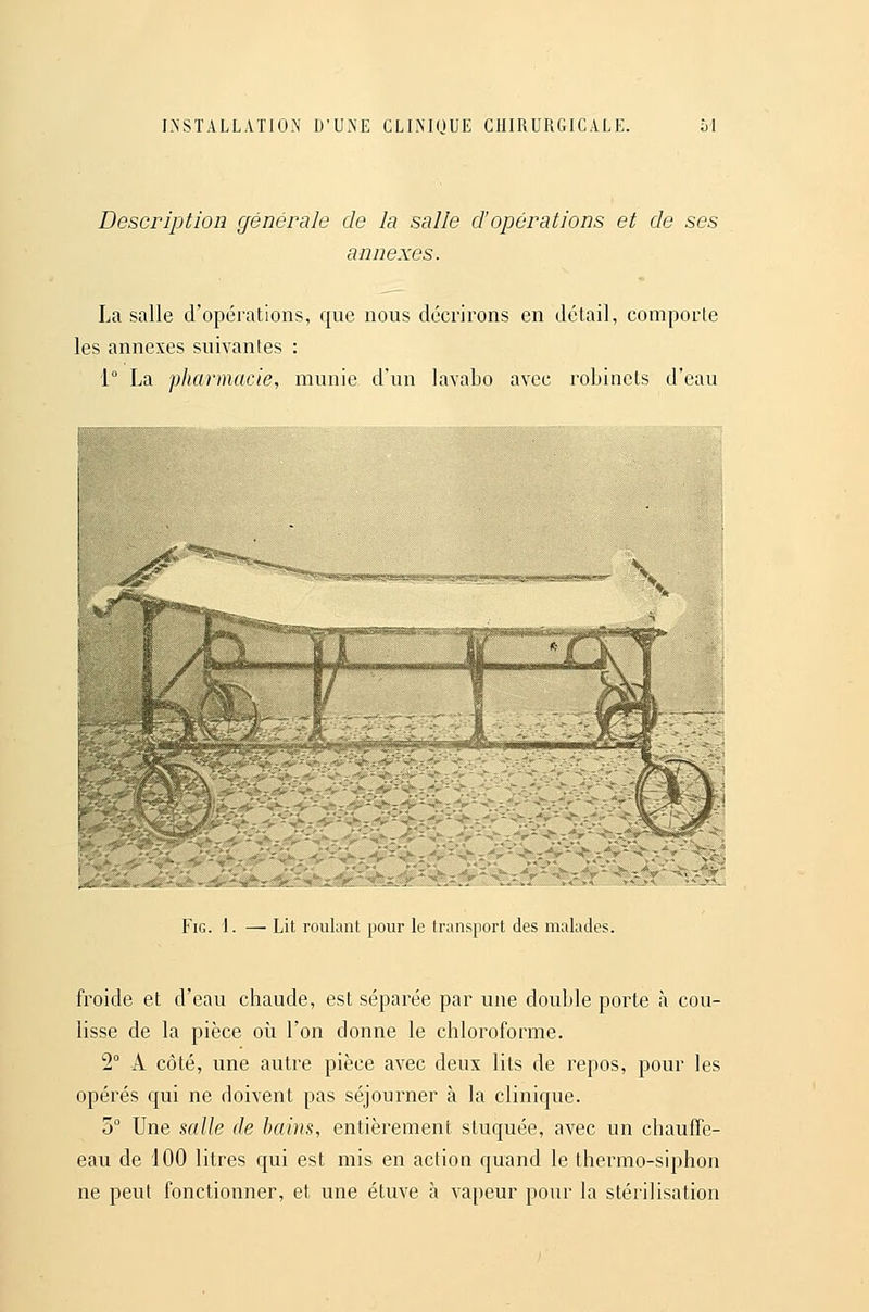 Description générale de la salle d'opérations et de ses annexes. La salle d'opérations, que nous décrirons en détail, comporte les annexes suivantes : 1° La pharmacie, munie d'un lavabo avec robinets d'eau v<^v ^*^'''*N(^ '■«•■^S.WCSWT'ïsîi^^^^-* •^--■«'*; w««:-»s«;«. i&<b;^'iâ»«i3ffia«»S.: V FiG. 1. — Lit roulant pour le transport des malades. froide et d'eau chaude, est séparée par une double porte à cou- lisse de la pièce où l'on donne le chloroforme. 2° A côté, une autre pièce avec deux lits de repos, pour les opérés qui ne doivent pas séjourner à la clinique. 5° Une Halle de bains, entièrement stuquée, avec un chauffe- eau de 100 litres qui est mis en action quand le thermo-siphon ne peut fonctionner, et une étuve à vapeur pour la stérilisation