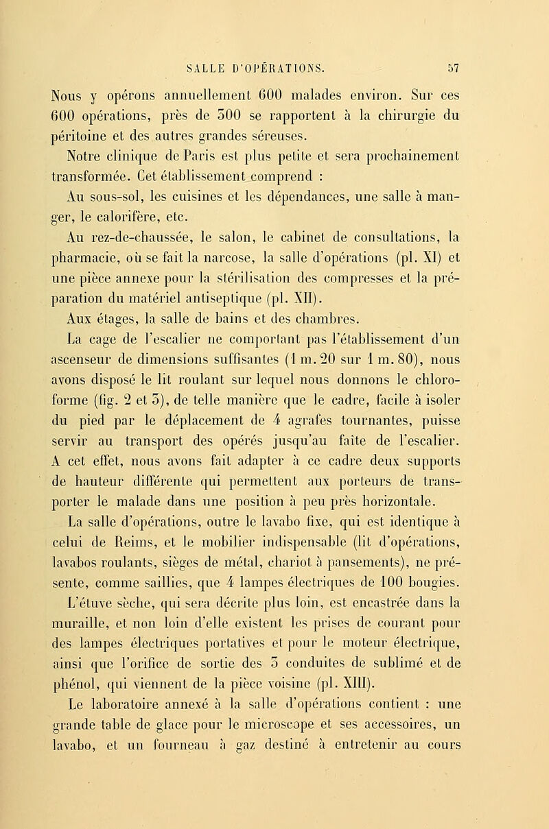 Nous y opérons annuellement 600 malades environ. Sur ces 600 opérations, près de 500 se rapportent à la chirurgie du péritoine et des autres grandes séreuses. Notre clinique de Paris est plus petite et sera prochainement transformée. Cet établissement comprend : Au sous-sol, les cuisines et les dépendances, une salle à man- ger, le calorifère, etc. Au rez-de-chaussée, le salon, le cabinet de consultations, la pharmacie, où se fait la narcose, la salle d'opérations (pi. XI) et une pièce annexe pour la stérilisation des compresses et la pré- paration du matériel antiseptique (pi. XII). Aux étages, la salle de bains et des chambres. La cage de l'escalier ne comporlant pas l'établissement d'un ascenseur de dimensions suffisantes (I m. 20 sur 1 m. 80), nous avons disposé le lit roulant sur lequel nous donnons le chloro- forme (fig. 2 et o), de telle manière que le cadre, facile à isoler du pied par le déplacement de 4 agrafes tournantes, puisse servir au transport des opérés jusqu'au faîte de l'escalier. A cet effet, nous avons fait adapter à ce cadre deux supports de hauteur différente qui permettent aux porteurs de trans- porter le malade dans une position à peu près horizontale. La salle d'opérations, outre le lavabo fixe, qui est identique à celui de Reims, et le mobilier indispensable (lit d'opérations, lavabos roulants, sièges de métal, chariot à pansements), ne pré- sente, comme saillies, que 4 lampes électriques de 100 bougies. L'étuve sèche, qui sera décrite plus loin, est encastrée dans la muraille, et non loin d'elle existent les prises de courant pour des lampes électriques portatives et pour le moteur électrique, ainsi que l'orifice de sortie des 3 conduites de sublimé et de phénol, qui viennent de la pièce voisine (pi. XIII). Le laboratoire annexé à la salle d'opérations contient : une grande table de glace pour le microscope et ses accessoires, un lavabo, et un fourneau à gaz destiné à entretenir au cours