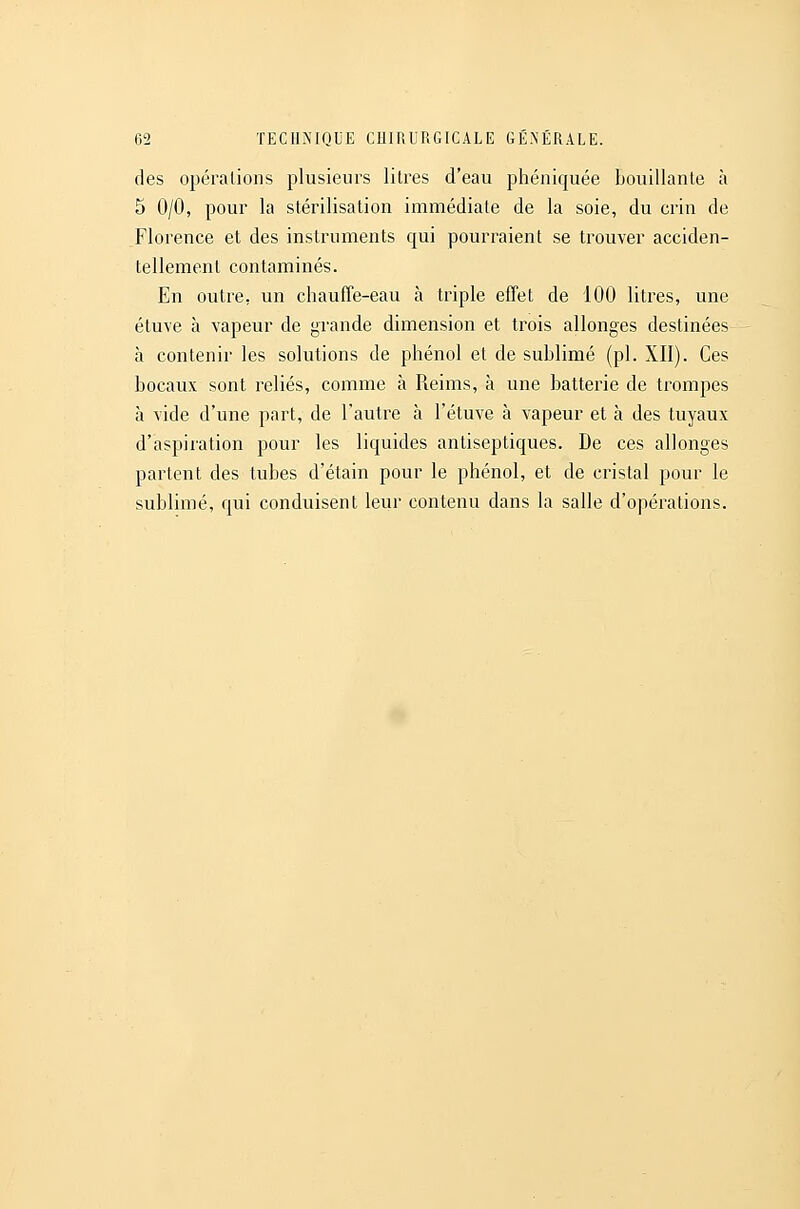 des opérations plusieurs litres d'eau phéniquée bouillante à 5 0/0, pour la stérilisation immédiate de la soie, du crin de Florence et des instruments qui pourraient se trouver acciden- tellement contaminés. En outre, un chauffe-eau à triple effet de 100 litres, une étuve à vapeur de grande dimension et trois allonges destinées à contenir les solutions de phénol et de sublimé (pi. XII). Ces bocaux sont reliés, comme à Reims, à une batterie de trompes à vide d'une part, de l'autre à l'étuve à vapeur et à des tuyaux d'aspiration pour les liquides antiseptiques. De ces allonges partent des tubes d'étain pour le phénol, et de cristal pour le sublimé, qui conduisent leur contenu dans la salle d'opérations.