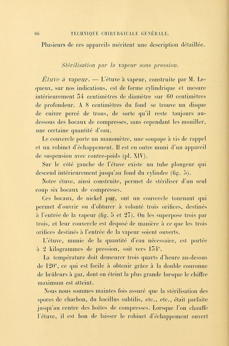 Plusieurs de ces appareils méritent une description détaillée. Stérilisation par la vapeur sous pression. Étuve à vapeur. — L'étuve à vapeur, construite par M. Le- queux, sur nos indications, est de forme cylindrique et mesure intérieurement 54 centimètres de diamètre sur 60 centimètres de profondeur. A 8 centimètres du fond se trouve un disque de cuivre percé de trous, de sorte qu'il reste toujours au- dessous des bocaux de compresses, sans cependant les mouiller, une certaine quantité d'eau. Le couvercle porte un manomètre, une soupape à vis de rappel et un robinet d'échappement. Il est en outre muni d'un appareil de suspension avec contre-poids (pi. XIV). Sur le côté gauche de l'étuve existe un tube plongeur qui descend intérieurement jusqu'au fond du cylindre (lig. 5). Notre étuve, ainsi construite, permet de stériliser d'un seul coup six bocaux de compresses. Ces bocaux, de nickel pur, ont un couvercle tournant qui permet d'ouvrir ou d'obturer à volonté trois orifices, destinés à l'entrée de la vapeur (fig. 5 et 27). On les superpose trois par trois, et leur couvercle est disposé de manière à ce que les trois orifices destinés h l'entrée de la vapeur soient ouverts. L'étuve, munie de la quantité d'eau nécessaire, est portée à 2 kilogrammes de pression, soit vers 154. La température doit demeurer trois quarts d'heure au-dessus de 120% ce qui est facile à obtenir grâce à la double couronne de brûleurs à gaz, dont on éteint la plus grande lorsque le chiffre maximum est atteint. Nous nous sommes maintes fois assuré que la stérilisation des spores de charbon, du bacillus subtilis, etc., etc., était parfaite jusqu'au centre des boîtes de compresses. Lorsque l'on chauffe l'étuve, il est bon de laisser le robinet d'échappement ouvert