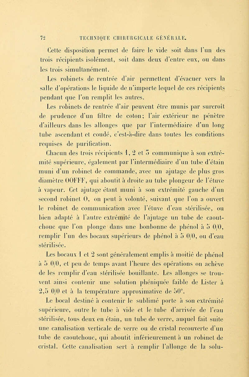 Cette disposition permet de faire le vide soit dans l'un des trois récipients isolément, soit dans deux d'entre eux, ou dans les trois simultanément. Les robinets de rentrée d'air permettent d'évacuer vers la salle d'opérations le liquide de n'importe lequel de ces récipients pendant que l'on remplit les autres. Les robinets de rentrée d'air peuvent être munis par surcroît de prudence d'un filtre de coton; l'air extérieur ne pénètre d'ailleurs dans les allonges que par l'intermédiaire d'un long tube ascendant et coudé, c'est-à-dire dans toutes les conditions requises de purification. Chacun des trois récipients 1, 2 et 5 communique à son extré- mité supérieure, également par l'intermédiaire d'un tube d'étain muni d'un robinet de commande, avec un ajutage de plus gros diamètre OOFFF, qui aboutit à droite au tube plongeur de l'étuve à vapeur. Cet ajutage étant muni à son extrémité gauche d'un second robinet 0, on peut à volonté, suivant que l'on a ouvert le robinet de communication avec l'étuve d'eau stérilisée, ou bien adapté à l'autre extrémité de l'ajutage un tube de caout- chouc que l'on plonge dans une bonbonne de phénol à 5 0/0, remplir l'un des bocaux supérieurs de phénol à 5 0/0, ou d'eau stérilisée. Les bocaux 1 et 2 sont généralement emplis à moitié de phénol à 5 0/0, et peu de temps avant l'heure des opérations on achève de les remplir d'eau stérilisée bouillante. Les allonges se trou- vent ainsi contenir une solution phéniquée faible de Lister à 2,5 0/0 et à la température approximative de 50. Le bocal destiné à contenir le sublimé porte à son extrémité supérieure, outre le tube à vide et le tube d'arrivée de l'eau stérilisée, tous deux en étain, un tube de verre, auquel fait suite une canalisation verticale de verre ou de cristal recouverte d'un tube de caoutchouc, qui aboutit inférieurement à un robinet de cristal. Cette canalisation sert à remplir l'allonge de la solu-