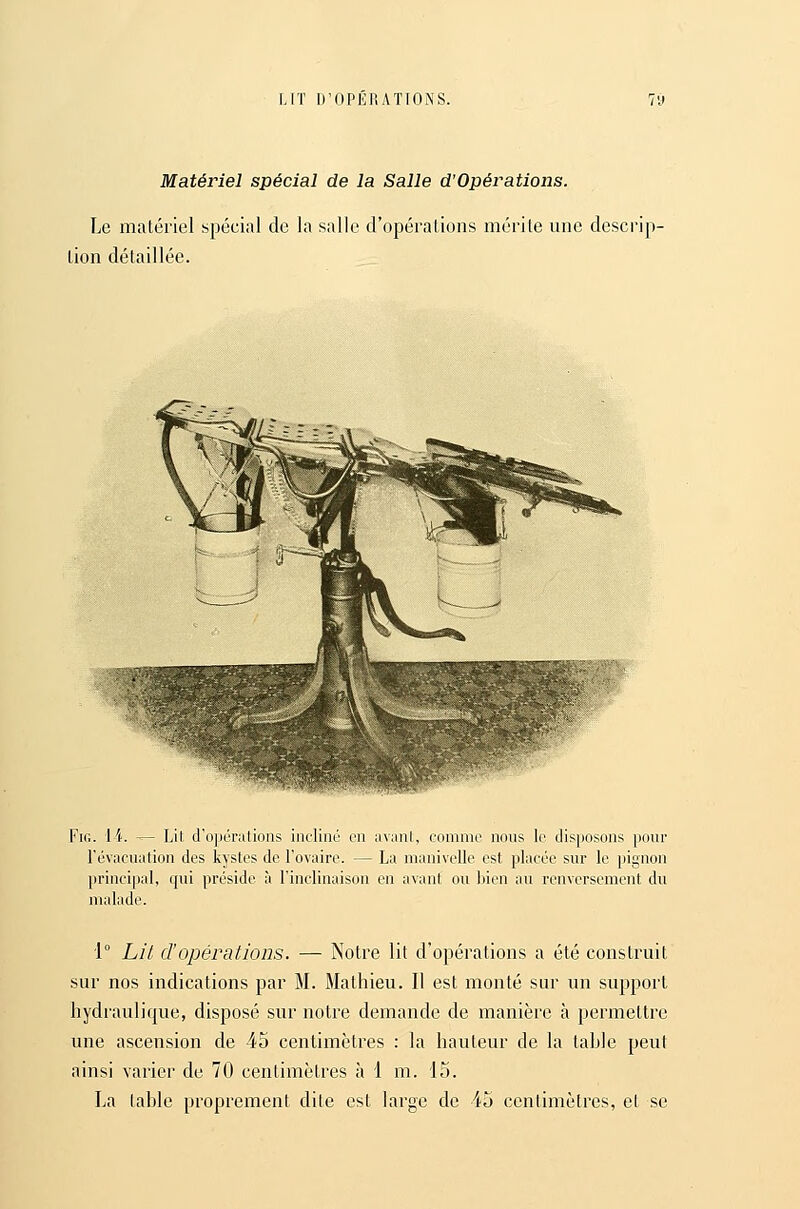 Matériel spécial de la Salle d'Opérations. Le matériel spécial de la salle d'opérations mérite une descrip- tion détaillée. FiG. li. -^ Lit, d'opérations incliné en nvani, comme nous \c disposons pour l'évacuation des kystes de l'ovaire. — La manivelle est placée sur le pignon principal, qui préside à l'inclinaison en avant ou liicn au renversement du malade. 1° Lil d'opérations. — Notre lit d'opérations a été construit sur nos indications par M. Mathieu. Il est monté sur un support hydraulique, disposé sur notre demande de manière à permettre une ascension de 45 centimètres : la hauteur de la table peut ainsi varier de 70 centimètres à 1 m. 15. La table proprement dite est large de 45 ccnlimètres, el se