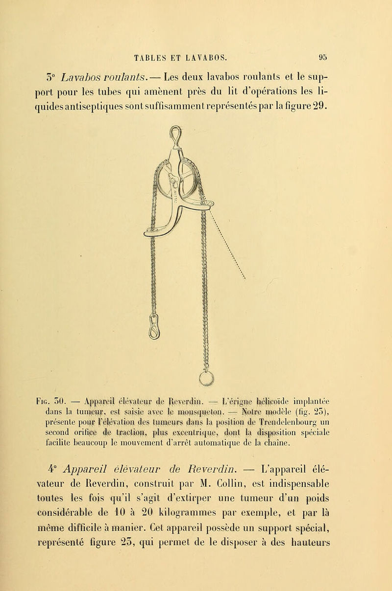 5° Lavabos roulants.— Les deux lavabos roulants et le sup- port pour les tubes qui amènent près du lit d'opérations les li- quides antiseptiques sont suffisamment repi'ésen tés par la figure 29. FiG. 50. — Appareil élévateur de [leverdin. — L'érigne hélicoïde implantée dans la tumpuf, est saisie avec le mousqueton. — Notre ipodèle (fig. 25), présente pour l'élévation des tumeurs dans la position de Trendelenbourg un second orifipe de traction, plus excentrique, dofit la disposition spéciale facilite beaucoup le mouvement d'arrêt automatique de la chaîne. 4° Appareil élévateur de Reverdin. — L'appareil élé- vateur de Reverdin, construit par M. Collin, est indispensable toutes les fois qu'il s'agit d'extirper une tumeur d'un poids considérable de 10 h 20 kilogrammes par exemple, et par là même difficile à manier. Cet appareil possède un support spécial, représenté figure 23, qui permet de le disposer à des hauteurs