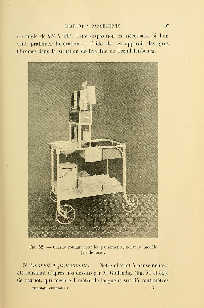 CHARIOT A PAN'SEME.NÏS. n: un angle de 25° à 50°. Celte disposition est nécessaire si l'on veut pratiquer l'élévation à l'aide de cet appareil des gros fibromes dans la situation déclive dite de Trendelenbourg. L''iG. 52. — Chariot roulant pour les pauscnioiUs, nouveau modèle (vu de lace). 5° Chariot à pansements. — Notre chariot à pansements a été construit d'après nos dessins par M. Gudendag (fig. 51 et 52). Ce chai'iot,.qui mesure 1 mètre de longueur sur 6j centimètres 7 TECH-XIQUE C1IIRUKGICAI.E.