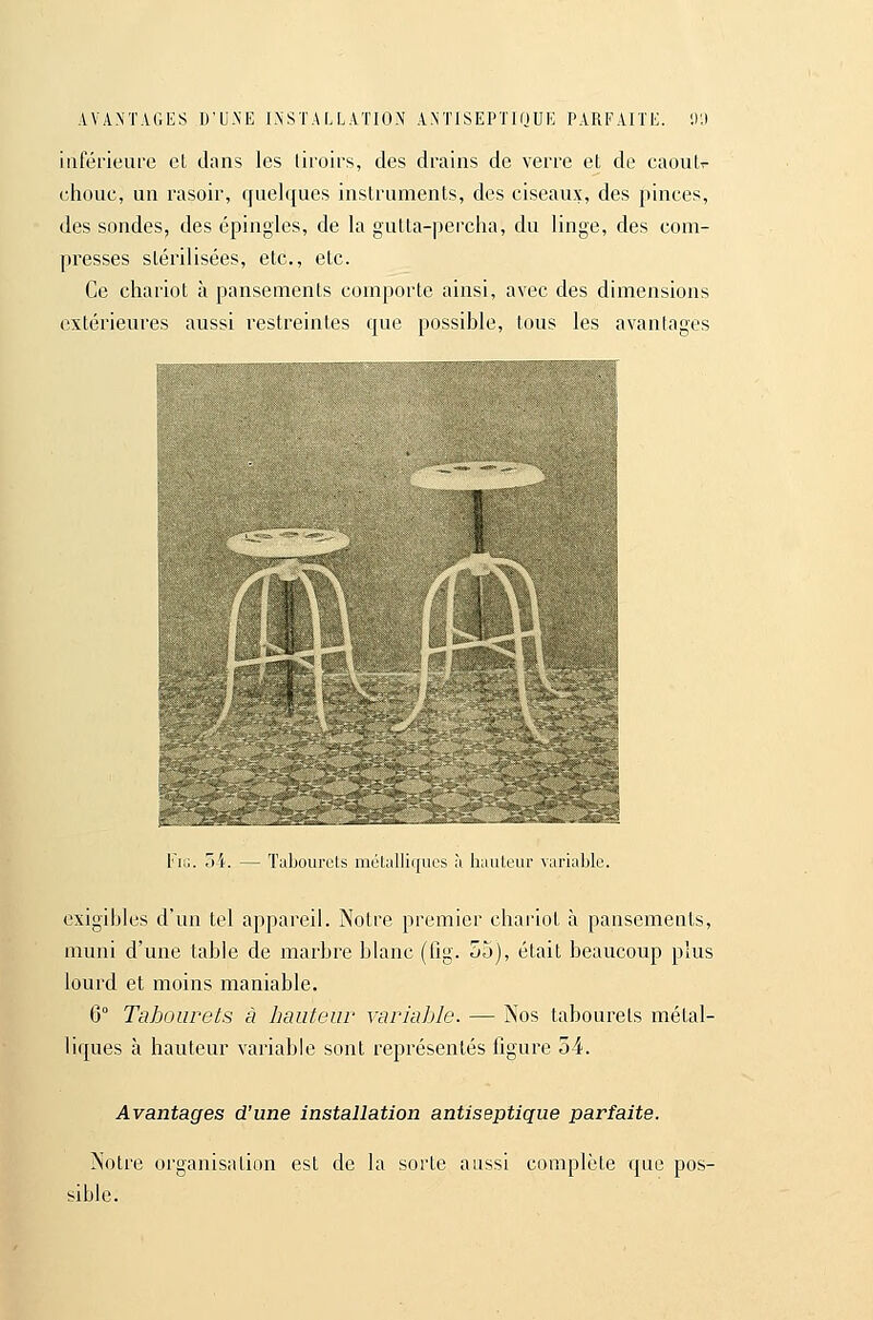 AVANTAGES D'U.NE INSTALLATION ANTISEPTIQUE PARFAITE. 1)'.) inférieure cL dans les tiroirs, des drains de verre et de caoulr chouc, un rasoir, quel({ues instruments, des ciseaux, des pinces, des sondes, des épingles, de la gutta-percha, du linge, des com- presses stérilisées, etc., etc. Ce chariot à pansements comporte ainsi, avec des dimensions extérieures aussi restreintes que possible, tous les avantages ^XJ^^'T,^,, • .^mrf^fMi- r..-o^i-^N.. ^aSiai.-*r>s^M^ • l'iu. 34. — Tubourels mclalliques .-i liauteur variable. exigibles d'un tel appareil. Notre premier chai'ioL à pansements, muni d'une table de marbre blanc (fig. 55), était beaucoup plus lourd et moins maniable. 6° Tabourets à hauteur variable. — Nos tabourets métal- liques à hauteur variable sont représentés figure 54. Avantages d'une installation antiseptique parfaite. Notre organisation est de la sorte aussi complète que pos- sible.