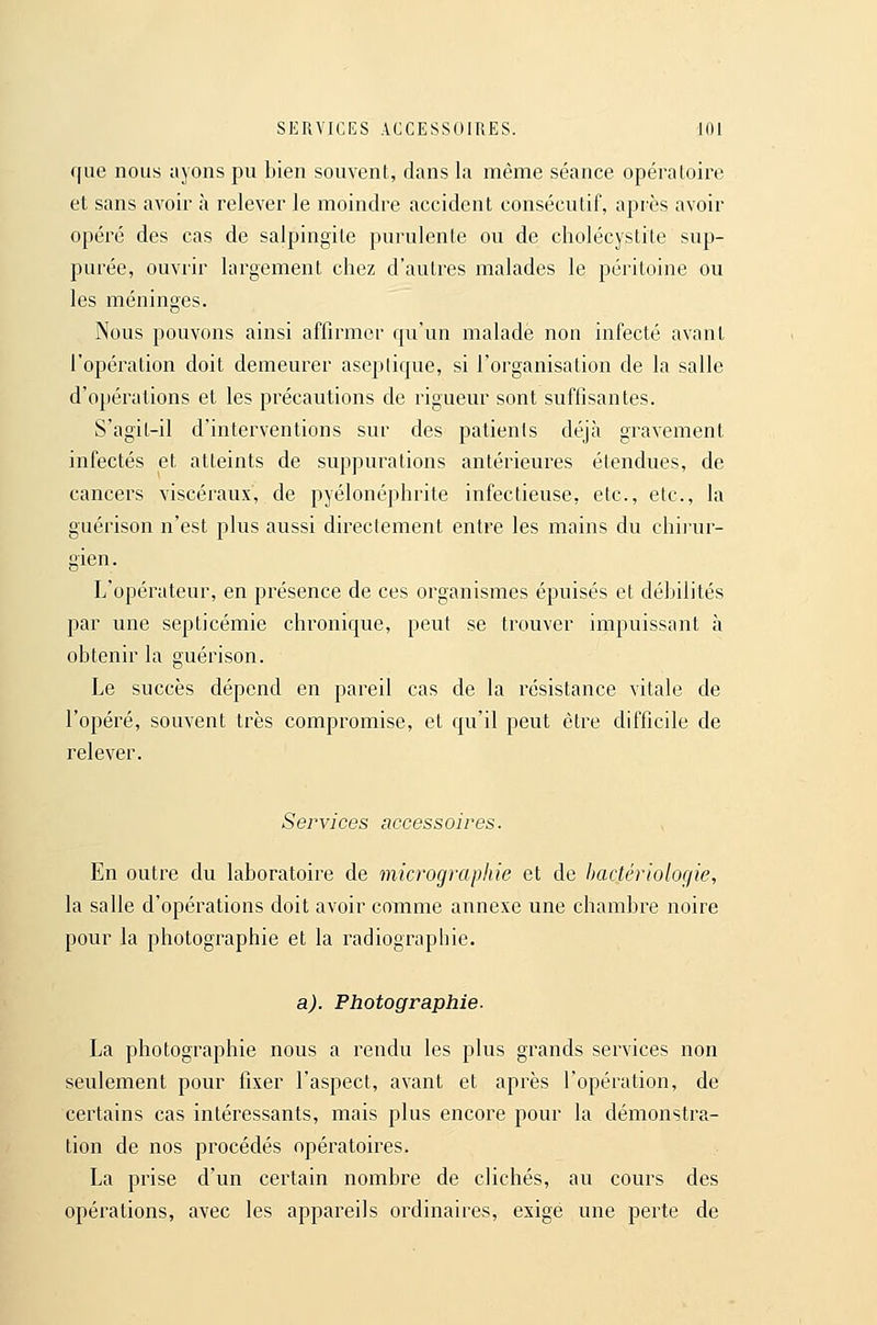 SERVICES ACCESSOIRES. lOl f|ae nous ayons pu bien souvent, dans la même séance opératoire et sans avoir à relever le moindre accident consécutif, après avoir opéré des cas de salpingite purulente ou de cholécystite sup- purée, ouvrir largement chez d'autres malades le péritoine ou les méninges. Nous pouvons ainsi affirmer fpi'un malade non infecté avant l'opération doit demeurer aseptique, si l'organisation de la salle d'opérations et les précautions de rigueur sont suffisantes. S'agil-il d'interventions sur des patients déjà gravement infectés et atteints de suppurations antérieures étendues, de cancers viscéraux, de pyélonéphrite infectieuse, etc., etc., la guérison n'est plus aussi directement entre les mains du chii'ur- gien. L'opérateur, en présence de ces organismes épuisés et débilités par une septicémie chronique, peut se trouver impuissant à obtenir la guérison. Le succès dépend en pareil cas de la résistance vitale de l'opéré, souvent très compromise, et qu'il peut être difficile de relever. Services accessoires. En outre du laboratoire de micrographie et de bactériologie, la salle d'opérations doit avoir comme annexe une chambre noire pour la photographie et la radiographie. a). Photographie. La photographie nous a rendu les plus grands services non seulement pour fixer l'aspect, avant et après l'opération, de certains cas intéressants, mais plus encore pour la démonstra- tion de nos procédés opératoires. La prise d'un certain nombre de clichés, au cours des opérations, avec les appareils ordinaires, exige une perte de