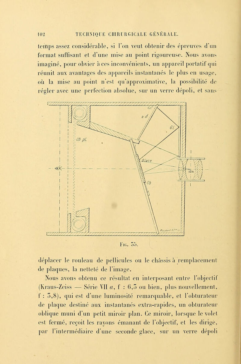 temps assez considérable, si l'on veut obtenir des épreuves d'un format suffisant et d'une mise au point rigoureuse. Nous avons imaginé, pour obvier à ces inconvénients, un appareil portatif qui réunit aux avantages des appareils instantanés le plus en usage, où la mise au point n'est qu'approximative, la possibilité de régler avec une perfection absolue, sur un verre dépoli, et sans y////////////////////////. .'/■■,' ///////////////. '////7-/7-A FiG. 55. déplacer le rouleau de pellicules ou le ch<àssis à remplacement de plaques, la netteté de l'image. Nous avons obtenu ce résultat en interposant entre l'objectif (Kraus-Zeiss — Série YII a, f : 6,5 ou bien, plus nouvellement, . f : 3,8), qui est d'une luminosité remarquable, et l'obturateur de plaque destiné aux instantanés extra-rapides, un obturateur oblique muni d'un petit miroir plan. Ce miroir, lorsque le volet est fermé, reçoit les rayons émanant de l'objectif, et les dirigé, par l'intermédiaire d'une seconde glace, sur un verre dépoli