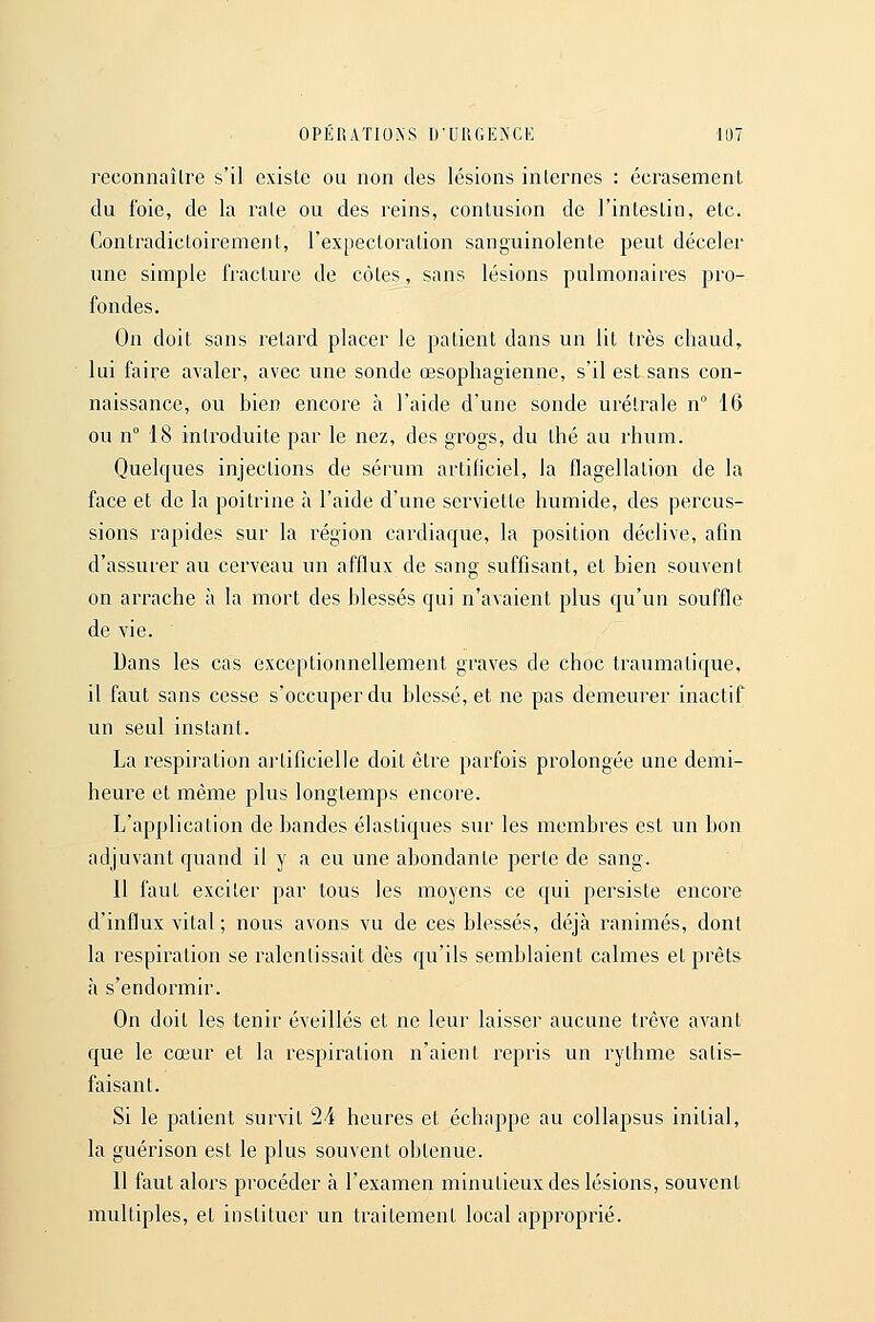 reconnaître s'il existe ou non des lésions internes : écrasement du foie, de la rate ou des reins, contusion de l'intestin, etc. Contradictoirement, rexpecloration sanguinolente peut déceler nne simple fracture de côtes, sans lésions pulmonaires pro- fondes. On doit sans retard placer le patient dans un lit très chaud, lui faire avaler, avec une sonde œsophagienne, s'il est sans con- naissance, ou bien encore à l'aide d'une sonde urétrale n° 16 ou n° 18 introduite par le nez, des grogs, du thé au rhum. Quelques injections de sérum artificiel, la flagellation de la face et de la poitrine à l'aide d'une serviette humide, des percus- sions rapides sur la région cardiaque, la position déclive, afin d'assurer au cerveau un afflux de sang suffisant, et bien souvent on arrache à la mort des blessés qui n'avaient plus qu'un souffle de vie. Dans les cas exceptionnellement graves de choc traumatique, il faut sans cesse s'occuper du blessé, et ne pas demeurer inactif un seul instant. La respiration ai'tificielle doit être parfois prolongée une demi- heure et même plus longtemps encore. L'application de bandes élastiques sur les membres est un bon adjuvant quand il y a eu une abondante perte de sang. Il faut exciter par tous les moyens ce qui persiste encore d'influx vital ; nous avons vu de ces blessés, déjà ranimés, dont la respiration se ralentissait dès qu'ils semblaient calmes et prêts à s'endormir. On doit les tenir éveillés et ne leur laisser aucune trêve avant que le cœur et la respiration n'aient repris un rythme satis- faisant. Si le patient survit 24 heures et échappe au collapsus initial, la guérison est le plus souvent obtenue. 11 faut alors procéder à l'examen minutieux des lésions, souvent multiples, et instituer un traitement local approprié.