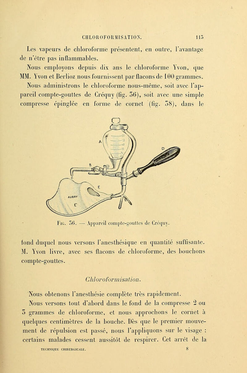 Les vapeurs de chloroforme présentent, en oiUi'e, l'avantage de n'être pas inflammables. Nous employons depuis dix ans le chloroforme Yvon, que MM. Yvon et Berlioz nous fournissent par flacons de 100 grammes. Nous administrons le chloroforme nous-même, soit avec l'ap- pareil compte-gouttes de Créquy (fig. 56), soit avec une simple compresse épinglée en forme de cornet (fig. 58), dans le Fig. 56. — Appareil compte-gouttes de Créquy. fond duquel nous versons l'anesthésique en quantité suffisante. M. Yvon livre, avec ses flacons de chloroforme, des bouchons compte-gouttes. Chlorofovmisation. Nous obtenons l'anesthésie complète très rapidement. Nous versons tout d'abord dans le fond de la compresse 2 ou 0 grammes de chloroforme, et nous approchons le cornet à quelques centimètres de la bouche. Dès que le premier mouve- ment de répulsion est passé, nous l'appliquons sur le visage : certains malades cessent aussitôt de respirer. Cet arrêt de la