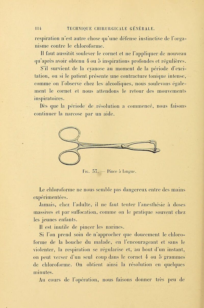 respiration n'est autre chose qu'une défense instinctive de l'orga- nisme contre le chloroforme. Il faut aussitôt soulever le cornet et ne l'appliquer de nouveau qu'après avoir obtenu 4 ou 5 inspirations profondes et régulières. S'il survient de la cyanose au moment de la période d'exci- tation, ou si le patient, présente une contracture tonique intense, comme on l'observe chez les alcooliques, nous soulevons égale- ment le cornet et nous attendons le retour des mouvements inspiratoires. Dès que la période de résolution a commencé, nous faisons continuer la narcose par un aide. FiG. o7. — Pince ù langue. Le chloroforme ne nous semble pas dangereux entre des mains expérimentées. Jamais, chez l'adulte, il ne faul tenter l'aneslhésie à doses massives et par suffocation, comme on le pratique souvent chez les jeunes enfants. Il est inutile de pincer les narines. Si l'on prend soin de n'approcher que doucement le chloro- forme de la bouche du malade, en l'encourageant et sans le violenter, la respiration se régularise et, au bout d'un instant, on peut verser d'un seul coup dans le cornet 4 ou 5 grammes de chloroforme. On obtient ainsi la résolution en quelques minutes. Au cours de l'opération, nous faisons donner très peu de