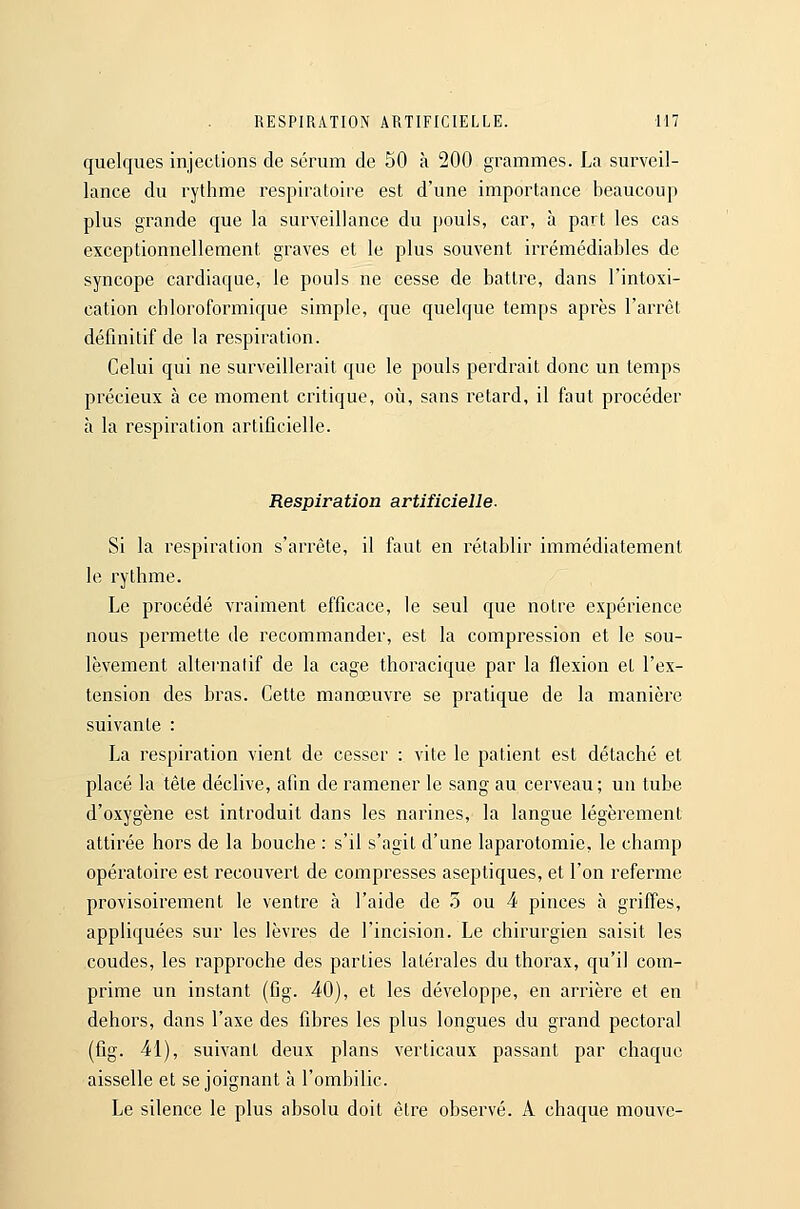 quelques injections de sérum de 50 à 200 grammes. La surveil- lance du rythme respiratoire est d'une importance beaucoup plus grande que la surveillance du pouis, car, à part les cas exceptionnellement graves et le plus souvent irrémédiables de syncope cardiaque, le pouls ne cesse de battre, dans l'intoxi- cation cbloroformique simple, que quelque temps après l'arrêt définitif de la respiration. Celui qui ne surveillerait que le pouls perdrait donc un temps précieux à ce moment critique, où, sans retard, il faut procéder à la respiration artificielle. Respiration artificielle. Si la respiration s'arrête, il faut en rétablir immédiatement le rythme. Le procédé vraiment efficace, le seul que notre expérience nous permette de recommander, est la compression et le sou- lèvement altei-nalif de la cage thoracique par la flexion et l'ex- tension des bras. Cette manœuvre se pratique de la manière suivante : La respiration vient de cesser : vite le patient est détaché et placé la tête déclive, afin de ramener le sang au cerveau; un tube d'oxygène est introduit dans les narines, la langue légèrement attirée hors de la bouche : s'il s'agit d'une laparotomie, le champ opératoire est recouvert de compresses aseptiques, et l'on referme provisoirement le ventre à l'aide de 5 ou 4 pinces à griffes, appliquées sur les lèvres de l'incision. Le chirurgien saisit les coudes, les rapproche des parties latérales du thorax, qu'il com- prime un instant (fig. 40), et les développe, en arrière et en dehors, dans l'axe des fibres les plus longues du grand pectoral (fig. 41), suivant deux plans verticaux passant par chaque aisselle et se joignant à l'ombilic. Le silence le plus absolu doit être observé. A chaque mouvc-