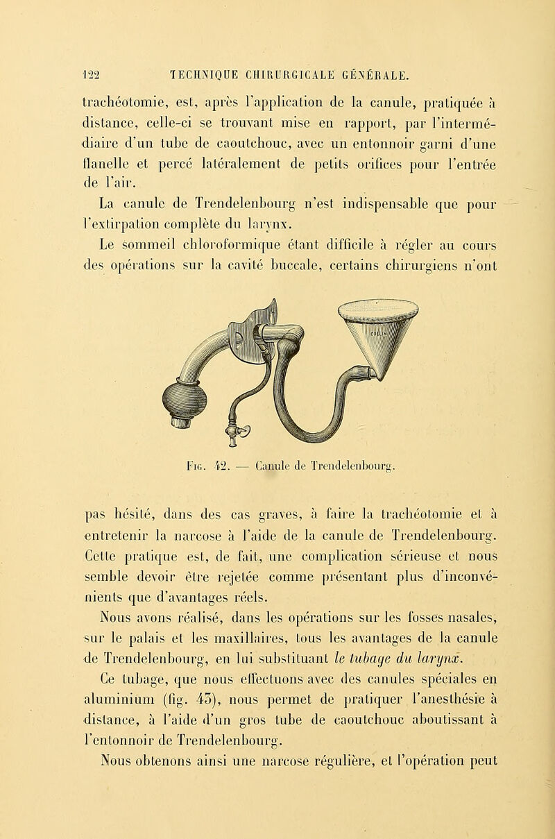 trachéotomie, est, après l'application de la canule, pratiquée à distance, celle-ci se trouvant mise en rapport, par l'intermé- diaire d'un tube de caoutchouc, avec un entonnoir garni d'une flanelle et percé latéralement de petits orifices pour l'entrée de l'air. La canule de Trendelenhourg n'est indispensable que pour l'extirpation complète du larynx. Le sommeil chloroformique étant difficile à régler au cours des opérations sur la cavité buccale, certains chirurgiens n'ont FiG ■42. — Canule de ïrenJeleiibourg. pas hésité, dans des cas graves, à faire la trachéotomie et à entretenir la narcose à l'aide de la canule de Trendelenhourg. Cetle pratique est, de fait, une complication sérieuse et nous semble devoir être rejetée comme pi'ésenlant plus d'inconvé- nients que d'avantages réels. Nous avons réalisé, dans les opérations sur les fosses nasales, sur le palais et les maxillaires, tous les avantages de la canule de Trendelenhourg, en lui substituant le tubage du larynx. Ce tubage, que nous effectuons avec des canules spéciales en aluminium (fig. 45), nous permet de pratiquer l'anesthésie à distance, à l'aide d'un gros tube de caoutchouc aboutissant à l'entonnoir de Trendelenhourg. Nous obtenons ainsi une narcose régulière, et l'opération peut