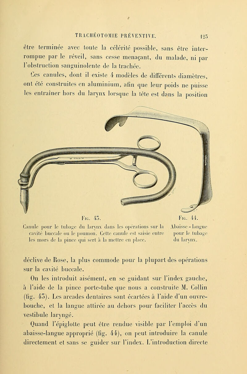 être terminée avec toule la célérilé possible, sans être inter- rompue par le réveil, sans cesse menaçant, du malade, ni par l'obstruction sanguinolente de la trachée. Ces canules, dont il existe 4 modèles de différents diamètres, ont été construites en aluminium, afin que leur poids ne puisse les entraîner hors du larynx lorsque la tête est dans la position FiG. 45. FiG. 44. Canule pour le luliai^e du larynx clans les opéralions sur la Abaisse-langue cavité buccale ou le poumon. Celte canule est saisie entre pour le tubage les mors de la pince qui sert à la mettre en place. du larynx. déclive de Rose, la plus commode pour la plupart des opérations sur la cavité buccale. On les introduit aisément, en se guidant sur l'index gauche, à l'aide de la pince porte-tube que nous a construite M. Collin (fig. 45). Les arcades dentaires sont écartées à l'aide d'un ouvre- bouche, et la langue attirée au dehors pour faciliter l'accès du vestibule laryngé. Quand l'épiglotte peut être rendue visible par l'emploi d'un abaisse-langue approprié (fig. 44), on peut introduire la canule directement et sans se guider sur l'index. L'introduction directe