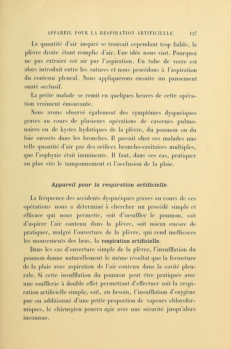 La quantité d'air inspiré se trouvait cependant trop faible, la plèvre droite étant remplie d'air. Une idée nous vint. Pourquoi ne pas extraire cet air par l'aspiration. Un tube de verre est alors introduit entre les sutures et nous procédons à l'aspiration du contenu pleural. Nous appliquerons ensuite un pansement ouaté occlusif. La petite malade se remit en quelques heures de cette opéra- tion vraiment émouvante. Nous avons observé également des symptômes dyspnéiques graves au cours de plusieurs opérations de cavernes pulmo- naires ou de kystes hydatiques de la plèvre, du poumon ou du foie ouverts dans les bronches. II passait ohez ces malades une telle quantité d'air par des orifices broncho-cavitaires multiples, que l'asphyxie était imminente. Il faut, dans ces cas, pratiquer au plus vite le tamponnement et l'occlusion de la plaie. Appareil pour la respiration artificielle. La fréquence des accidents dyspnéiques graves au cours de ces opérations nous a déterminé à chercher un procédé simple et efficace qui nous permette, soit d'insuffler le poumon, soit d'aspirer l'air contenu dans la plèvre, soit mieux encore de pratiquer, malgré l'ouverture de la plèvre, qui rend inefficaces les mouvements des bras, la respiration artificielle. Dans les cas d'ouverture simple de la plèvre, l'insufflation du poumon donne naturellement le même résultat que la fermeture de la plaie avec aspiration de l'air contenu dans la cavité pleu- rale. Si cette insufflation du poumon peut être pratiquée avec une soufflerie à double effet permettant d'effectuer soit la respi- ration artificielle simple, soit, au besoin, l'insufflation d'oxygène pur ou additionné d'une petite proportion de vapeurs chlorofor- miques, le chirurgien pourra agir avec une sécurité jusqu'alors inconnue.