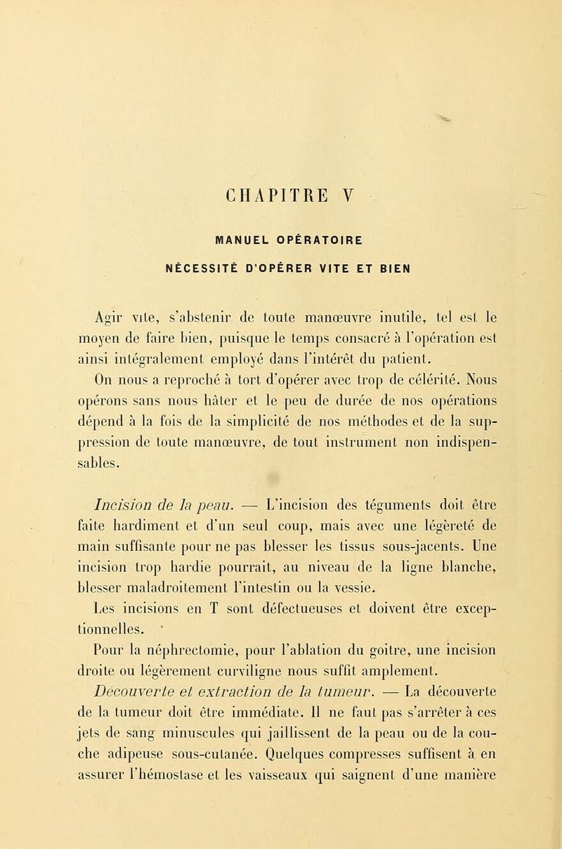 CHAPITRE V MANUEL OPÉRATOIRE NÉCESSITÉ D'OPÉRER VITE ET BIEN Agir vile, s'abstenir de toute manœuvre inutile, tel est le moyen de faire bien, puisque le temps consacré à l'opération est ainsi intégralement employé dans l'intérêt du patient. On nous a reproché à tort d'opérer avec trop de célérité. Nous opérons sans nous hâter et le peu de durée de nos opérations dépend à la fois de la simplicité de nos méthodes et de la sup- pression de toute manœuvre, de tout instrument non indispen- sables. Incision de la peau. — L'incision des téguments doit être faite hardiment et d'un seul coup, mais avec une légèreté de main suffisante pour ne pas blesser les tissus sous-jacents. Une incision trop hardie pourrait, au niveau de la ligne blanche, blesser maladroitement l'intestin ou la vessie. Les incisions en T sont défectueuses et doivent être excep- tionnelles. ■ Pour la néplirectomie, pour l'ablation du goitre, une incision droite ou légèrement curviligne nous suffit amplement. Découverte et extraction de la tumeur. — La découverte de la tumeur doit être immédiate. 11 ne faut pas s'arrêter à ces jets de sang minuscules qui jaillissent de la peau ou de la cou- che adipeuse sous-cutanée. Quelques compresses suffisent à en assurer l'hémostase et les vaisseaux qui saignent d'une manière