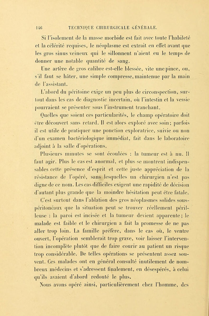 Si l'isolement de la masse morbide est fait avec toute l'habilelé et la célérité requises, le néoplasme est extrait en effet avant que les gros sinus veineux qui le sillonnent n'aient eu le temps de donner une notable quantité de sang. Une artère de gros calibre est-elle blessée, vite une pince, ou, s'il faut se hâter, une simple compresse, maintenue par la main de l'assistant. L'abord du péritoine exige un peu plus de circonspection, sur- tout dans les cas de diagnostic incertain, où l'intestin et la vessie pourraient se présenter sous l'instrument tranchant. Quelles que soient ces particularités, le champ opératoire doit être découvert sans retard. Il est alors exploré avec soin; parfois il est utile de pratiquer une ponction exploratrice, suivie ou non d'un examen bactériologique immédiat, fait dans le laboratoire adjoint à la salle d'opérations. Plusieurs mmutes se sont écoulées : la tumeur est à nu. Il faut agir. Plus le cas est anormal, et plus se montrent indispen- sables cette présence d'esprit et cetle juste appréciation de la résistance de l'opéré, sans lesquelles un chirurgien n'est pas digne de ce nom. Les cas difficiles exigent une rapidité de décision d'autant plus grande que la moindre hésitation peut être fatale. C'est surtout dans l'ablation des gros néoplasmes solides sous- péritonéaux que la situation peut se trouver réellement péril- leuse : la paroi est incisée et la tumeur devient apparente; le malade est faible et le chirurgien a fait la promesse de ne pas aller trop loin. La famille préfère, dans le cas où, le ventre ouvert, l'opération semblerait trop grave, voir laisser l'interven- tion incomplète plutôt que de fiiire courir au patient un risque trop considérable. De telles opérations se présentent assez sou- vent. Ces malades ont en général consulté inutilement de nom- breux médecins et s'adressent finalement, en désespérés, à celui qu'ils avaient d'abord i^edouté le plus. Nous avons opéré ainsi, particulièrement chez l'homme, des