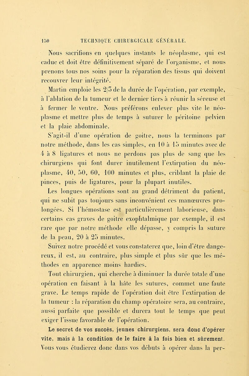 Nous sacrifions en quelques instants le néoplasme, qui est caduc et doit être définitivement séparé de l'organisme, et nous prenons tous nos soins pour la réparation des tissus qui doivent recouvrer leur intégrité. Martin emploie les 2/5 delà durée de l'opération, par exemple, à l'ablation de la tumeur et le dernier tiers à réunir la séreuse et à fermer le ventre. Nous préférons enlever plus vite le néo- plasme et mettre plus de temps à sulurer le péritoine pelvien et la plaie abdominale. S'agit-il d'une opération de goitre, nous la terminons par notre méthode, dans les cas simples, en 10 à 15 minutes avec de 4 à 8 ligatures et nous ne perdons pas plus de sang que les chirurgiens qui font durer inutilement l'extirpation du néo- plasme, 40, 50, 60, 100 minutes et plus, criblant la plaie de pinces, puis de ligatures, pour la plupart inutiles. Les longues opérations sont au grand détriment du patient, qui ne subit pas toujours sans inconvénient ces manœuvres pro- longées. Si l'hémostase est particulièrement laborieuse, dans certains cas graves de goitre exophtalmique par exemple, il esl rare que par notre méthode elle dépasse, y compris la suture de la peau, 20 à 25 minutes. Suivez notre procédé et vous constaterez que, loin d'être dange- reux, il est, au contraire, plus simple et plus sûr que les mé- thodes en apparence moins hardies. Tout chirurgien, qui cherche à diminuer la durée totale d'une opération en faisant à la hâle les sutures, commet une faute grave. Le temps rapide de l'opération doit être l'extirpation de la tumeur : la réparation du champ opératoire sera, au contraire, aussi parfaite que possible et durera tout le temps que peut exiger l'issue favorable de l'opération. Le secret de vos succès, jeunes chirurgiens, sera donc d'opérer vite, mais à la condition de le faire à la fois bien et sûrement. Vous vous étudierez donc dans vos débuts à opérer dans la per-