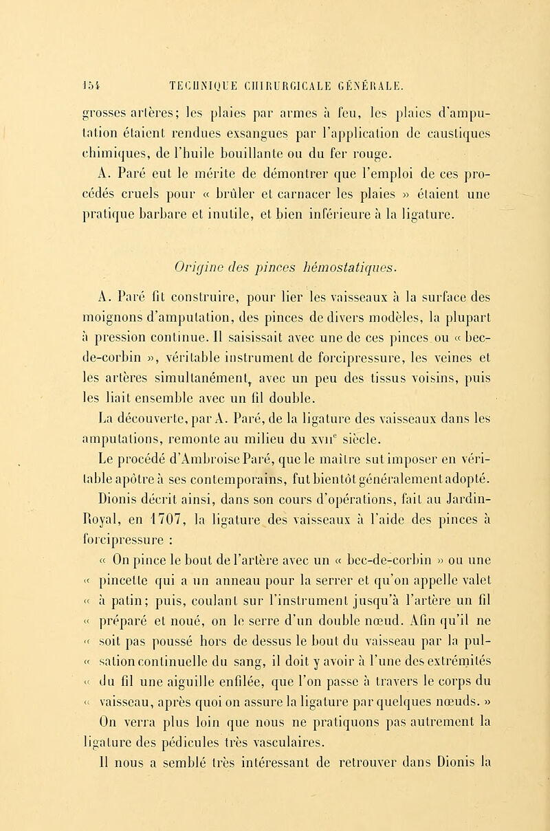 grosses artères; les plaies par armes à feu, les plaies d'ampu- tation étaient rendues exsangues par l'application de caustiques chimiques, de l'huile bouillante ou du fer rouge. A. Paré eut le mérite de démontrer que l'emploi de ces pro- cédés cruels pour « brûler et carnacer les plaies » étaient une pratique barbare et inutile, et bien inférieure à la ligature. Origine des pinces hémostatiques. A. Paré fit construire, pour lier les vaisseaux à la surface des moignons d'amputation, des pinces de divers modèles, la plupart à pression continue. Il saisissait avec une de ces pinces ou « bec- de-corbin », véritable instrument de forcipressure, les veines et les artères simultanément^ avec un peu des tissus voisins, puis les liait ensemble avec un fil double. La découverte, par A. Paré, de la ligature des vaisseaux dans les amputations, remonte au milieu du xvii' siècle. Le procédé d'AmbroiseParé, que le maître sut imposer en véri- table apôtre à ses contemporains, fut bientôt généralement adopté. Dionis décrit ainsi, dans son cours d'opérations, fait au Jardin- Pioyal, en 1707, la ligature des vaisseaux à l'aide des pinces à forcipressure : « On pince le bout de l'artère avec un « bec-de-corbin » ou une « pincetle qui a un anneau pour la serrer et qu'on appelle valet « à patin; puis, coulant sur l'instrument jusqu'à l'artère un fil « préparé et noué, on le serre d'un double nœud. Afin qu'il ne  soit pas poussé hors de dessus le bout du vaisseau par la pul- « salion continuelle du sang, il doit y avoir à l'une des extrémités  du fil une aiguille enfilée, que l'on passe à travers le corps du « vaisseau, après quoi on assure la ligature par quelques nœuds. » On verra plus loin que nous ne pratiquons pas autrement la ligature des pédicules très vasculaires. 11 nous a semblé très intéressant de retrouver dans Dionis la