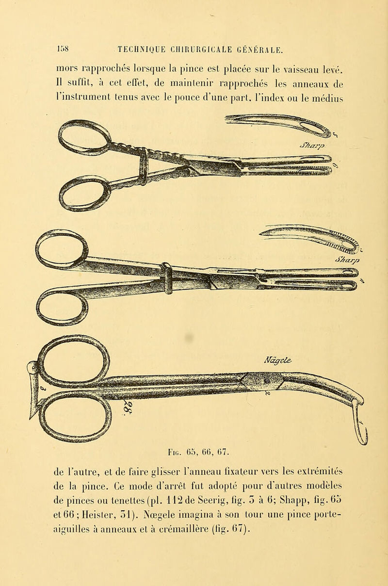 mors rapprochés lorsque la pince est placée sur le vaisseau levé. Il suffit, à cet effet, de maintenir rapprochés les anneaux de l'instrument tenus avec le pouce d'une part, l'index ou le médius FiG. 65, 66, 67. de l'autre, et de faire glisser l'anneau fixateur vers les extrémités de la pince. Ce mode d'arrêt fut adopté pour d'autres modèles de pinces ou tenettes (pi. 112 de Seerig, fig. 5 à (5; Shapp, fig. 65 et 66 ; Heister, 51). Nœgele imagina à son tour une pince porte- aiguilles à anneaux et à crémaillère (lig. 67).