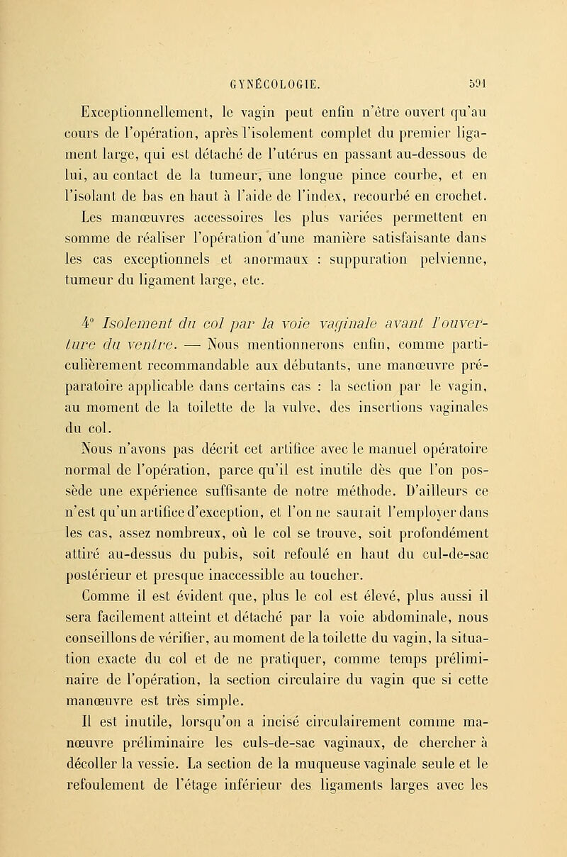 Exceptionnellement, le vagin peut enfin n'être ouvert qu'au cours de l'opération, après l'isolement complet du premier liga- ment large, qui est détaché de l'ulérus en passant au-dessous de lui, au contact de la tumeur, une longue pince courbe, et en l'isolant de bas en haut à l'aide de l'index, recourbé en crochet. Les manœuvres accessoires les plus variées permettent en somme de réaliser ropéralion'd'une manière satisfaisante dans les cas exceptionnels et anormaux : suppuration pelvienne, tumeur du ligament large, etc. 4° Isolement du col par la voie vaginale avant l'ouver- ture du ventre. — Nous mentionnerons enfin, comme parti- culièrement recommandable aux débutants, une manœuvre pré- paratoire applicable dans certains cas : la section par le vagin, au moment de la toilette de la vulve, des insertions vaginales du col. Nous n'avons pas décrit cet artifice avec le manuel opératoire normal de l'opération, parce qu'il est inutile dès que l'on pos- sède une expérience suffisante de notre méthode. D'ailleurs ce n'est qu'un artifice d'exception, et Tonne saurait l'employer dans les cas, assez nombreux, où le col se trouve, soit profondément attiré au-dessus du pubis, soit refoulé en haut du cul-de-sac postérieur et presque inaccessible au toucher. Comme il est évident que, plus le col est élevé, plus aussi il sera facilement atteint et détaché par la voie abdominale, nous conseillons de vérifier, au moment de la toilette du vagin, la situa- tion exacte du col et de ne pratiquer, comme temps prélimi- naire de l'opération, la section circulaire du vagin que si cette manœuvre est très simple. Il est inutile, lorsqu'on a incisé circulairement comme ma- nœuvre préliminaire les culs-de-sac vaginaux, de chercher à décoller la vessie. La section de la muqueuse vaginale seule et le l'efoulemcnt de l'étage inférieur des ligaments larges avec les