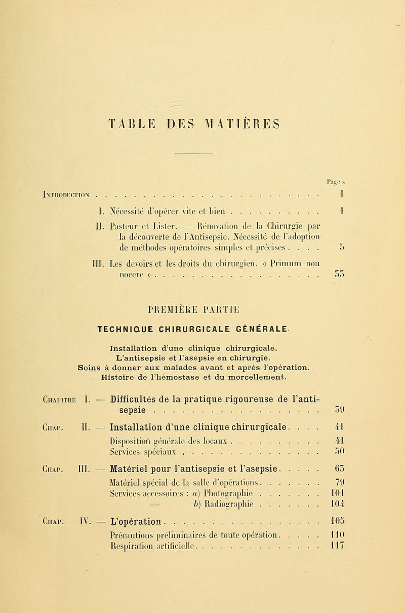 TABLE DES MATIÈRES Pages Introduction 1 I. Nécessité d'opérer vite et bien i II. Pasteur et Lister. — Rénovation de la Chirurgie par la découverte de l'Antisepsie. Nécessité de l'adoption de méthodes opératoires simples et précises .... 5 III. Les devoirs et les droits du chirurgien. « Primuni non nocere » 55 PREMIÈRE PARTIE TECHNIQUE CHIRURGICALE GÉNÉRALE. Installation d'une clinique chirurgicale. L'antisepsie et l'asepsie en chirurgie. Soins à donner aux malades avant et après l'opération. Histoire de l'hémostase et du morcellement. Chapitre I. — Difficultés de la pratique rigoureuse de l'anti- sepsie 59 Chap. II. — Installation d'une clinique chirurgicale. ... 41 Dispositiofl générale des locaux 41 Services spéciaux 50 Chap. III. — Matériel pour l'antisepsie et l'asepsie 63 .Matériel spécial de la salle d'opérations 79 Services accessoires : a) Photographie 101 — b) Radiographie 10-4 Chap. IV. — L'opération 105 Précautions préliminaires de toute opération 110 Respiration arlificielle 117