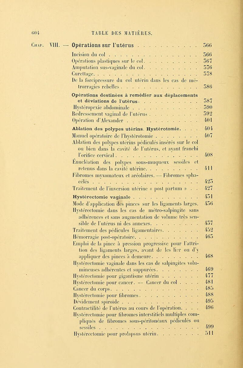 Cii.u'. Vin. — Opérations sur l'utérus . 5G0 Incision du col o6C Opéndions pUisticjues sur le col 567 Amputation sus-vaginale du col 570 Curettage 578 De la fbrcipressure du col utérin dans les cas de mé- trorragies rebelles 586 Opérations destinées à remédier aux déplacements et déviations de l'utérus- 587 Hystéropexie abdominale 59(1 Redressement vaginal de l'utérus 592 Opération d'Alexander 401 Ablation des polypes utérins. Hystérotomie. . . . 40i Manuel opératoire de l'hystérotomie 407 Ablation des polypes utérins pédicules insérés sur le col ou bien dans la cavité de l'utérus, et ayant franchi l'orilice cervical 408 Enucléalion des polypes sous-muqueux sessiles et retenus dans la cavité utérine 411 Fibromes myxomateux et aréolaires. — Fibromes spha- célés 425 Traitement de l'inversion utérine « post partum » . . 427 Hystérectomie vaginale 451 Mode d'application des pinces sur les ligaments larges. 456 Hystérectomie dans les cas de métro-salpingite sans adhérences et sans augmentation de volume très sen- sible de l'utérus ni des annexes 457 Traitement des pédicules ligamentaires 452 Hémorragie post-opératoire. ... : 465 Emploi de la pince à pression progressive pour l'attri- tion des ligaments larges, avant de les lier ou d'y appliquer des pinces à demeure 468 Hystérectomie vaginale dans les cas de salpingites volu- mineuses adhérentes et suppurées. ....... 469 Hystérectomie pour gigantisme utérin 477 Hystérectomie pour cancer. — Cancer du col ... . 481 Cancer du corps 485 Hystérectomie pour fibromes 488 Dévidement spiroïde 495 Contractilité de l'utérus au cours de l'opération. . . . 496 Hystérectomie yioav fibromes interstitiels multiples com- pliqués de fibromes sous-péritonéaux pédicules ou sessiles 499 Hystérectomie pour prolapsus utérin 511