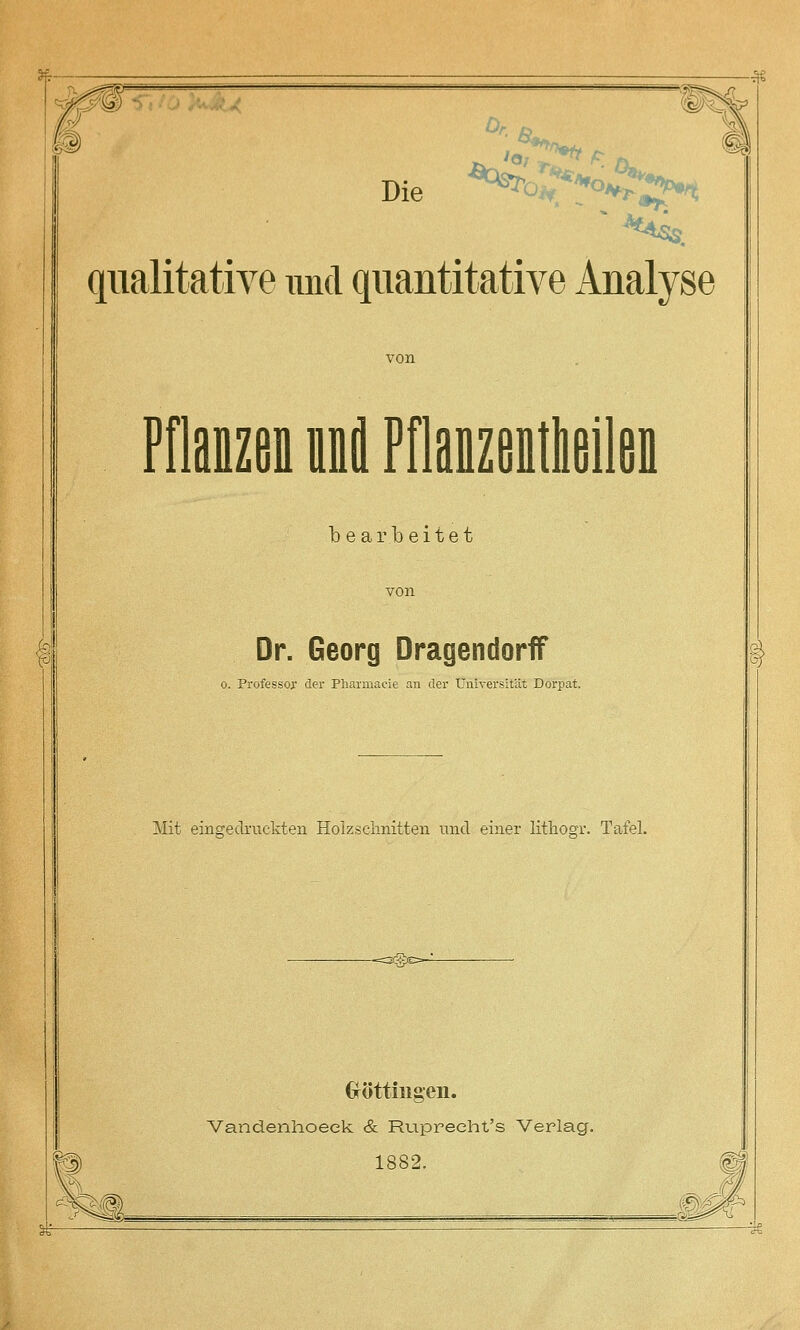 ^- -^ Die ^^c^^o^^ qualitative und quantitative Analyse Pflanzen nni Pflanzentlieilen bearbeitet Dr. Georg DragendorfF 0. Professor der Pharmaeie an der Universität Dorpat. Mit eingedruckten Holzschnitten und einer lithosr. Tafel. Gröttiiigeii. Vandenhoeek & Ruprecht's Verlag. 1882.