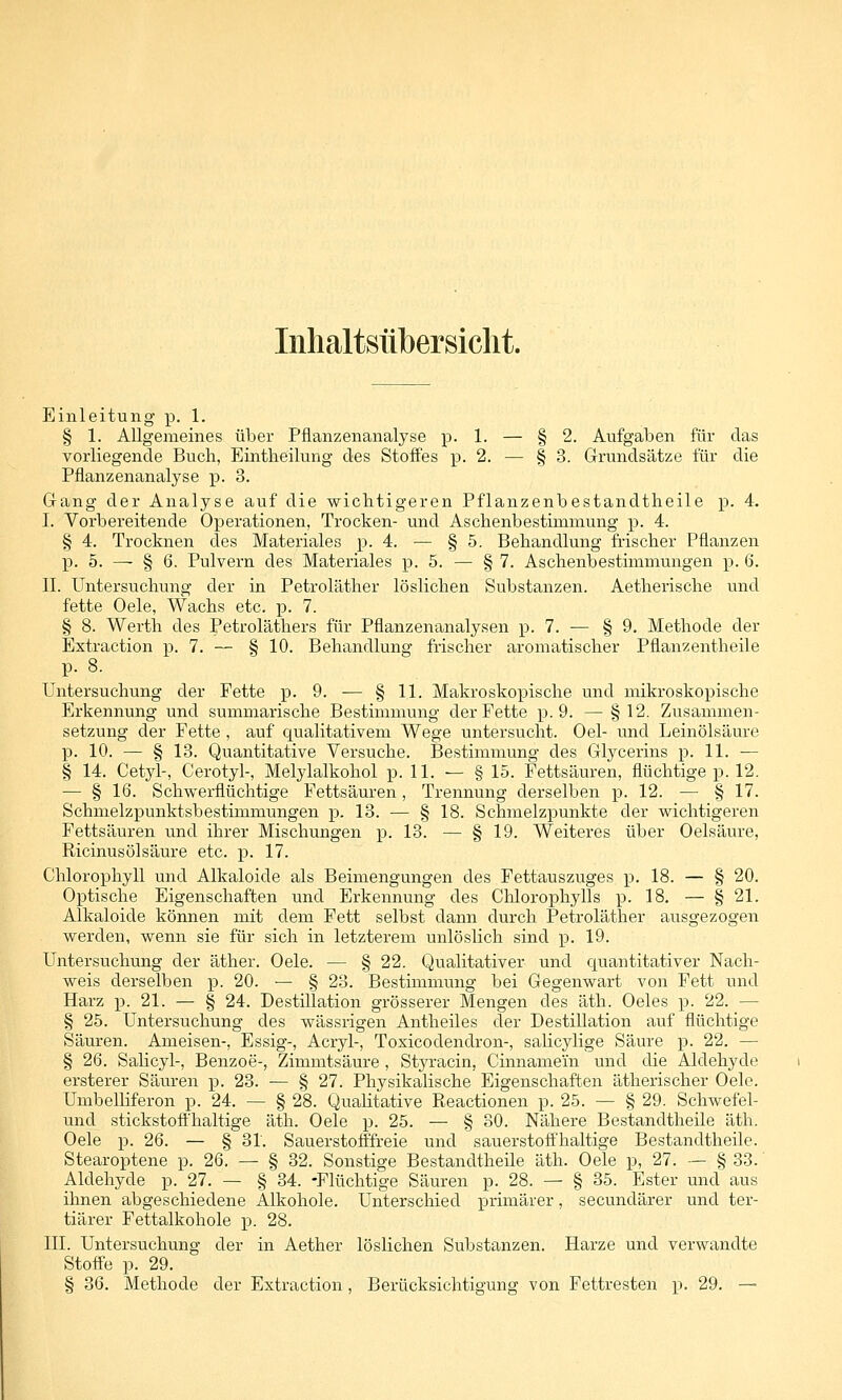 Inhaltsnbersiclit. Einleitung p. 1. § 1. Allgemeines über Pflanzenanalyse p. 1. — § 2. Aufgaben für das vorliegende Buch, Eintlieilung des Stoffes p. 2. — § 3. Grundsätze für die Pflanzenanalyse p. 3. G-ang der Analyse auf die wiclitigeren Pflanzenbestandtheile p. 4. I. Vorbereitende Operationen, Trocken- und Aschenbestiuiniung p. 4. § 4. Trocknen des Materiales p. 4. — § 5. Behandlung fiischer Pflanzen p. 5. — § 6. Pulvern des Materiales p. 5. — § 7. Aschenbestimmungen p. 6. IL Untersuchung der in Petroläther löslichen Substanzen. Aetherische und fette Oele, Wachs etc. p. 7. § 8. Werth des Petroläthers für Pflanzenanalysen p. 7. — § 9. Methode der Extraction p. 7. — § 10. Behandlung frischer aromatischer Pflanzentheile p. 8. Untersuchung der Fette p. 9. — §11- Makroskopische und mikroskopische Erkennung und summarische Bestimmung der Fette p. 9. — §12. Zusammen- setzung der Fette , auf qualitativem Wege untersucht. Oel- und Leinölsäure p. 10. — § 13. Quantitative Versuche. Bestimmung des Glycerins p. 11. — § 14. Cetyl-, Cerotyl-, Melylalkohol p. 11. — § 15. Fettsäuren, flüchtige p. 12. — § 16. Schwerflüchtige Fettsäuren, Trennung derselben p. 12. — § 17. Schmelzpunktsbestimmungen p, 18. — § 18. Schmelzpunkte der wichtigeren Fettsäuren und ihrer Mischungen p. 13. — § 19. Weiteres über Oelsäure, Ricinusölsäure etc. p. 17. Chlorophyll und Alkaloide als Beimengungen des Fettauszuges p. 18. — § 20. Optische Eigenschaften und Erkennung des Chlorophylls ]). 18. — § 21. Alkaloide können mit dem Fett selbst dann durch Petroläther ausgezogen werden, wenn sie für sich in letzterem unlöslich sind p. 19. Untersuchung der äther. Oele. — § 22. Qualitativer und quantitativer Nach- weis derselben p. 20. — § 23. Bestimmung bei Gegenwart von Fett und Harz p. 21. — § 24. Destillation grösserer Mengen des äth. Oeles p. 22. — § 25. Untersuchung des wässrigen Antheiles der Destillation auf flüchtige Säuren. Ameisen-, Essig-, Acryl-, Toxicodendron-, salicylige Säure p. 22. — § 26. Salicyl-, Benzoe-, Zimmtsäure , Styracin, Cinnamein und die Aldehyde ersterer Säuren p. 23. — § 27. Physikalische Eigenschaften ätherischer Oele. Umbelliferon p. 24. — § 28. QuaHtative Pteactionen p. 25. — § 29. Schwefel- und stickstoft'haltige äth. Oele p. 25. — § 30. Nähere Bestandtheile äth. Oele p. 26. — § 31. Sauerstofffi-eie und sauerstoff'haltige Bestandtheile. Stearoptene p. 26. — § 32. Sonstige Bestandtheile äth. Oele p, 27. — § 33. Aldehyde p. 27. — § 34. -Flüchtige Säuren p. 28. — § 35. Ester und aus ihnen abgeschiedene Alkohole. Unterschied primärer, secundärer und ter- tiärer Fettalkohole p. 28. in. Untersuchung der in Aether löslichen Substanzen. Harze und verwandte Stoife p. 29. § 36. Methode der Extraction, Berücksichtigung von Fettresten p. 29. —