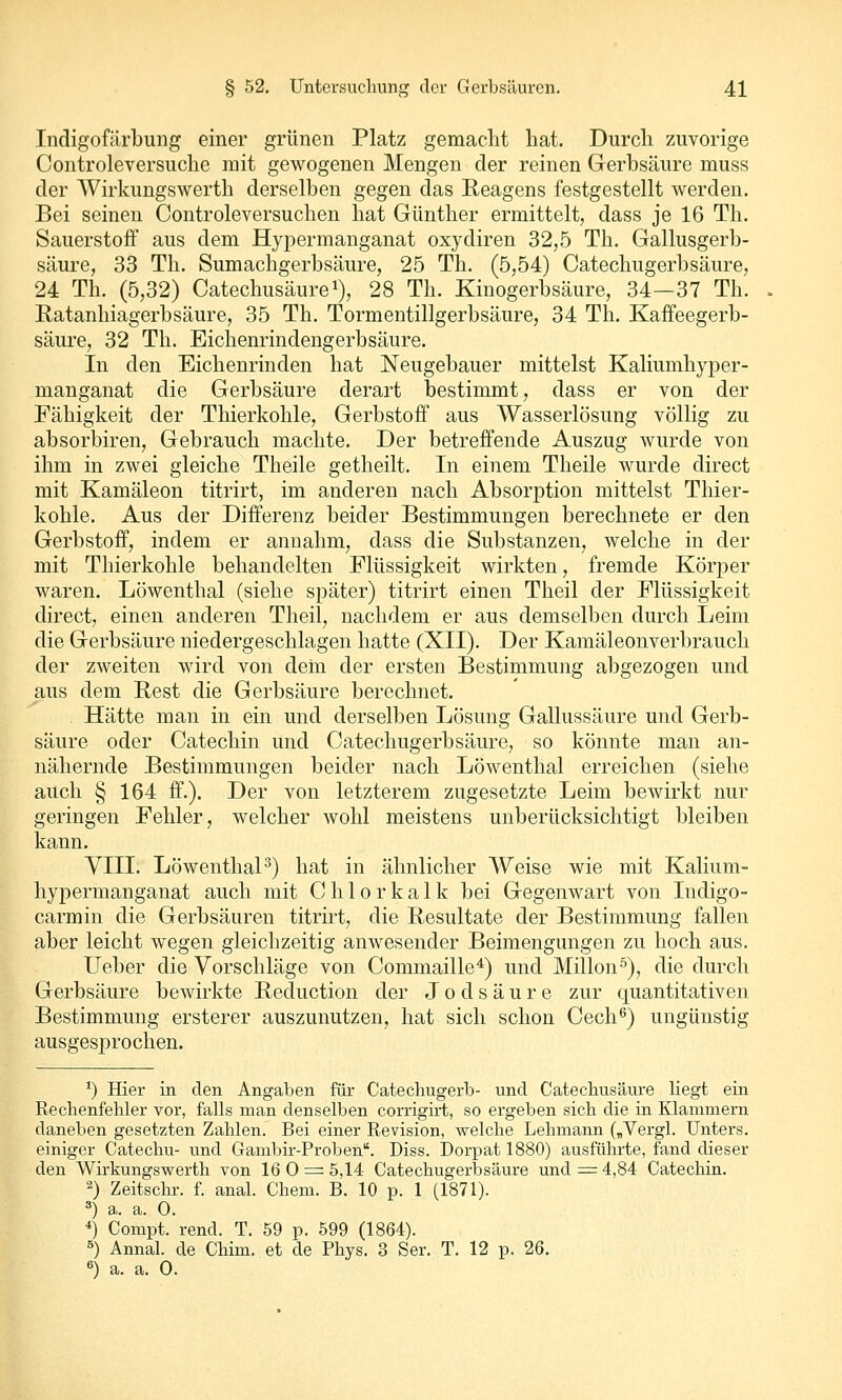 Indigofärbung einer grünen Platz gemacht hat. Durch zuvorige Controleversuche mit gewogenen Mengen der reinen Gerbsäure muss der Wirkungswerth derselben gegen das Reagens festgestellt werden. Bei seinen Controleversuchen hat Günther ermittelt, dass je 16 Th. Sauerstoff aus dem Hypermanganat oxydiren 32,5 Th. Gallusgerb- säure, 33 Th. Sumachgerbsäure, 25 Th. (5,54) Catechugerbsäure, 24 Th. (5,32) Catechusäure^), 28 Th. Kinogerbsäure, 34—37 Th. Ratanhiagerbsäure, 35 Th. Tormentillgerbsäure, 34 Th. Kaffeegerb- säure, 32 Th. Eichenrindengerbsäure. In den Eichenrinden hat Neugebauer mittelst Kaliumhyper- manganat die Gerbsäure derart bestimmt, dass er von der Fähigkeit der Thierkohle, Gerbstoff aus Wasserlösung völlig zu absorbiren, Gebrauch machte. Der betreffende Auszug wurde von ihm in zwei gleiche Theile getheilt. In einem Theile wurde direct mit Kamäleon titrirt, im anderen nach Absorption mittelst Thier- kohle. Aus der Differenz beider Bestimmungen berechnete er den Gerbstoff, indem er annahm, dass die Substanzen, welche in der mit Thierkohle behandelten Flüssigkeit wirkten, fremde Körper waren. Löwenthal (siehe später) titrirt einen Theil der Flüssigkeit direct, einen anderen Theil, nachdem er aus demselben durch Leim die Gerbsäure niedergeschlagen hatte (XII). Der Kamäleonverbrauch der zweiten wird von dem der ersten Bestimmung abgezogen und aus dem Rest die Gerbsäure berechnet. Hätte man in ein und derselben Lösung Gallussäure und Gerb- säure oder Catechin und Catechugerbsäure, so könnte man an- nähernde Bestimmungen beider nach Löwenthal erreichen (siehe auch § 164 ff.). Der von letzterem zugesetzte Leim bewirkt nur geringen Fehler, welcher wohl meistens unberücksichtigt bleiben kann. VIII. LöwenthaP) hat in ähnlicher Weise wie mit Kalium- hypermanganat auch mit Chlorkalk bei Gegenwart von Indigo- carmin die Gerbsäuren titrkt, die Resultate der Bestimmung fallen aber leicht wegen gleichzeitig anwesender Beimengungen zu hoch aus. Ueber die Vorschläge von Commaille^) und Milien^), die durch Gerbsäure bewirkte Reduction der J o d s ä u r e zur quantitativen Bestimmung ersterer auszunutzen, hat sich schon Cech^) ungünstig ausgesprochen. ^) Hier in den Angaben für Catechugerb- und Catechusäure liegt ein Rechenfehler vor, falls man denselben corrigirt, so ergeben sich die in Klammern daneben gesetzten Zahlen. Bei einer Revision, welche Lehmann („Vergl. Unters, einiger Catechu- und Gambir-Proben. Diss. Dori^at 1880) ausführte, fand dieser den Wirkungswerth von 16 0=^5,14 Catechugerbsäure und ^4,84 Catechin. 2) Zeitschr. f. anal. Chem. B. 10 p. 1 (1871). 3) a. a. 0. *) Compt. rend. T. 59 p. 599 (1864). ^) Annal. de Chim. et de Phys. 3 Ser. T. 12 p. 26. «) a. a. 0.