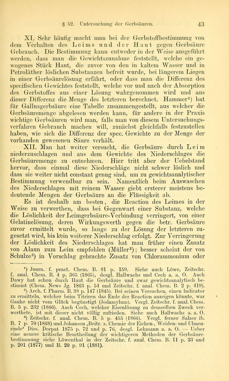 XI. Sehr liäiifig macht man bei der Gerbstoffbestimmung von dem Verhalten des Leims und der Haut gegen Gerbsäure Gebrauch. Die Bestimmung kann entweder in der Weise ausgeführt werden, dass man die Gewichtszunahme feststellt, welche ein ge- wogenes Stück Haut, die zuvor von den in kaltem Wasser und in Petroläther löslichen Substanzen befreit wurde, bei längerem Liegen in einer Gerbsäurelösung erfährt, oder dass man die Differenz des specifischen Gewichtes feststellt, welche vor und nach der Absorption des Gerbstoffes aus einer Lösung wahrgenommen wird und aus dieser Differenz die Menge des letzteren berechnet. Hammer^) hat für Gallusgerbsäure eine Tabelle zusammengestellt, aus welcher die Gerbsäuremenge abgelesen werden kann, für andere in der Praxis wichtige Gerbsäuren wird man, falls man von diesem üntersuchungs- verfahren Gebrauch machen will, zunächst gleichfalls festzustellen haben, wie sich die DiiTerenz der spec. Gewichte zu der Menge der vorhanden gewesenen Säure verhält. XII. Man hat weiter versucht, die Gerbsäure durch Leim niederzuschlagen und aus dem Gewichte des Niederschlages die Gerbsäuremenge zu entnehm.en. Hier tritt aber der Uebelstand hervor, dass einmal diese Niederschläge nicht schwer löslich und dass sie weiter nicht constant genug sind, um zu gewichtsanalytischer Bestimmung verwendbar zu sein. Namentlich beim Auswaschen des Niederschlages mit reinem Wasser giebt ersterer meistens be- deutende Mengen der Gerbsäure an die Flüssigkeit ab. Es ist deshalb am besten, die Reaction des Leimes in der Weise zu verwerthen, dass bei Gegenwart einer Substanz, welche die Löslichkeit der Leimgerbsäure-Verbindung verringert, von einer Gelatinelösung, deren Wirkungswerth gegen die betr. Gerbsäure zuvor ermittelt wurde, so lange zu der Lösung der letzteren zu- gesetzt wird, bis tein weiterer Niederschlag erfolgt. Zur Verringerung der Löslichkeit des Niederschlages hat man früher einen Zusatz von Alaun zum Leim empfohlen (Müller^); besser scheint der von Schulze^) in Vorschlag gebrachte Zusatz von Chlorammonium oder ^) Joum. f. pract. Chem. B. 81 p. 159. Sielie auch Löwe, Zeitschr. f. anal. Chem. B. 4 p. 365 (1865), desgl. Hallwachs und Cech a. a. 0. Auch Dawy hat schon durch Haut die Gerbsäure und zwar gewichtsanalytisch be- stimmt (Chem. News Jg. 1863 p. 54 und Zeitschr. f. anal. Chem. B. 2 p. 419). ^) Arch. f. Pharm. B. 38 p. 147 (1845). Bei seinen Versuchen, einen Indicator zu ermitteln, welcher beim Titriren das Ende der Reaction anzeigen könnte, war Gauhe nicht vom Glück begünstigt (Jodamylum). Vergl. Zeitschr. f. anal. Chem. B. 5 p. 232 (1866). Auch Cech, welcher Eisenlösung zu demselben Zweck ver- werthete, ist mit dieser nicht völlig zufrieden. Siehe auch Hallwachs a. a. O. ^) Zeitschr. f. anal. Chem. B. 5 p. 455 (1866). Vergl. ferner Salzer ib. B. 7 p. 70 (1868) und Johanson „Beitr. z. Chemie der Eichen-, Weiden- und Ulmen- rinde Diss. Dorpat 1875 p. 72 und p. 76, desgl. Lehmann a. a. 0. — Ueber eine neuere kritische Beurtheilung der wichtigeren Methoden der Gerbsäure- bestimmung siehe Löwenthal in der Zeitschr. f. anal. Chem. B, 11 p. 33 und p. 201 (1877) und B. 20 p. 91 (1881).