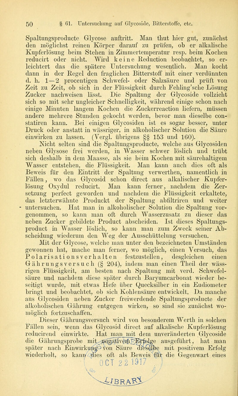 Spaltungsproclucte Glycose auftritt. Man thut hier gut^ zunächst den möglichst reinen Körper darauf zu prüfen, ob er alkalische Kupferlösung beim Stehen in Zimmertemperatur resp. beim Kochen reducirt oder nicht. Wird keine Reduction beobachtet, so er- leichtert das die spätere Untersuchung wesentHch. Man kocht dann in der Regel den fraglichen Bitterstoff mit einer verdünnten d. h. 1—2 procentigen Schwefel- oder Salzsäure und prüft von Zeit zu Zeit, ob sich in der Flüssigkeit durch Fehling'sche Lösung Zucker nachweisen lässt. Die Spaltung der Glycoside vollzieht sich so mit sehr ungleicher Schnelligkeit, während einige schon nach einige Minuten langem Kochen die Zuckerreaction liefern, müssen andere mehrere Stunden gekocht werden, bevor man dieselbe con- statiren kann. Bei einigen Glycosiden ist es sogar besser, unter Druck oder anstatt in wässriger, in alkoholischer Solution die Säure einwirken zu lassen. (Vergl. übrigens §§ 153 und 160). Nicht selten sind die Spaltungsproducte, welche aus Glycosiden neben Glysose frei werden, in Wasser schwer löslich und trübt sich deshalb in dem Maasse, als sie beim Kochen mit säurehaltigem Wasser entstehen, die Flüssigkeit. Man kann auch dies oft als Beweis für den Eintritt der Spaltung verwerthen, namentlich in Fällen, wo das Glycosid schon direct aus alkalischer Kupfer- lösung Oxydul reducirt. Man kann ferner, nachdem die Zer- setzung perfect geworden und nachdem die Flüssigkeit erkaltete, das letzterwähnte Produckt der Spaltung abfiltriren und weiter untersuchen. Hat man in alkoholischer Solution die Spaltung vor- genommen, so kann man oft durch Wasserzusatz zu dieser das neben Zucker gebildete Product abscheiden. Ist dieses Spaltungs- product in Wasser löslich, so kann man zum Zweck seiner Ab- scheidung wiederum den Weg der Ausschüttelung versuchen. Mit der Glycose, welche man unter den bezeichneten Umständen gewonnen hat, mache man ferner, wo möglich, einen Versuch, das Polarisationsverhalten festzustellen, desgleichen einen G ä h r u n g s V e r s u c h (§ 204), indem man einen Theil der wäss- rigen Flüssigkeit, am besten nach Spaltung mit verd. Schwefel- säure und nachdem diese später durch Baryumcarbonat wieder be- seitigt wurde, mit etwas Hefe über Quecksilber in ein Eudiometer bringt und beobachtet, ob sich Kohlensäure entwickelt. Da manche aus Glycosiden neben Zucker freiwerdende Spaltungsproducte der alkoholischen Gährung entgegen wirken, so sind sie zunächst wo- möglich fortzuschaffen. Dieser Gährungsversuch wird von besonderem Werth in solchen Fällen sein, wenn das Glycosid direct auf alkahsche Kupferlösung reducirend einwirkte. Hat man mit dem unveränderten Glycoside die Gährungsprobe mit^;3^gja;tlv#^p]E|rfelge ausgeführt, hat man später nach Einwirkun^^ von Säure dieC|lbe mit positivem. Erfolg wiederholt, so kann.dies oft als Beweis fät die Gegenwart eines ■■ ' OCT 2 2 1917 ; ^