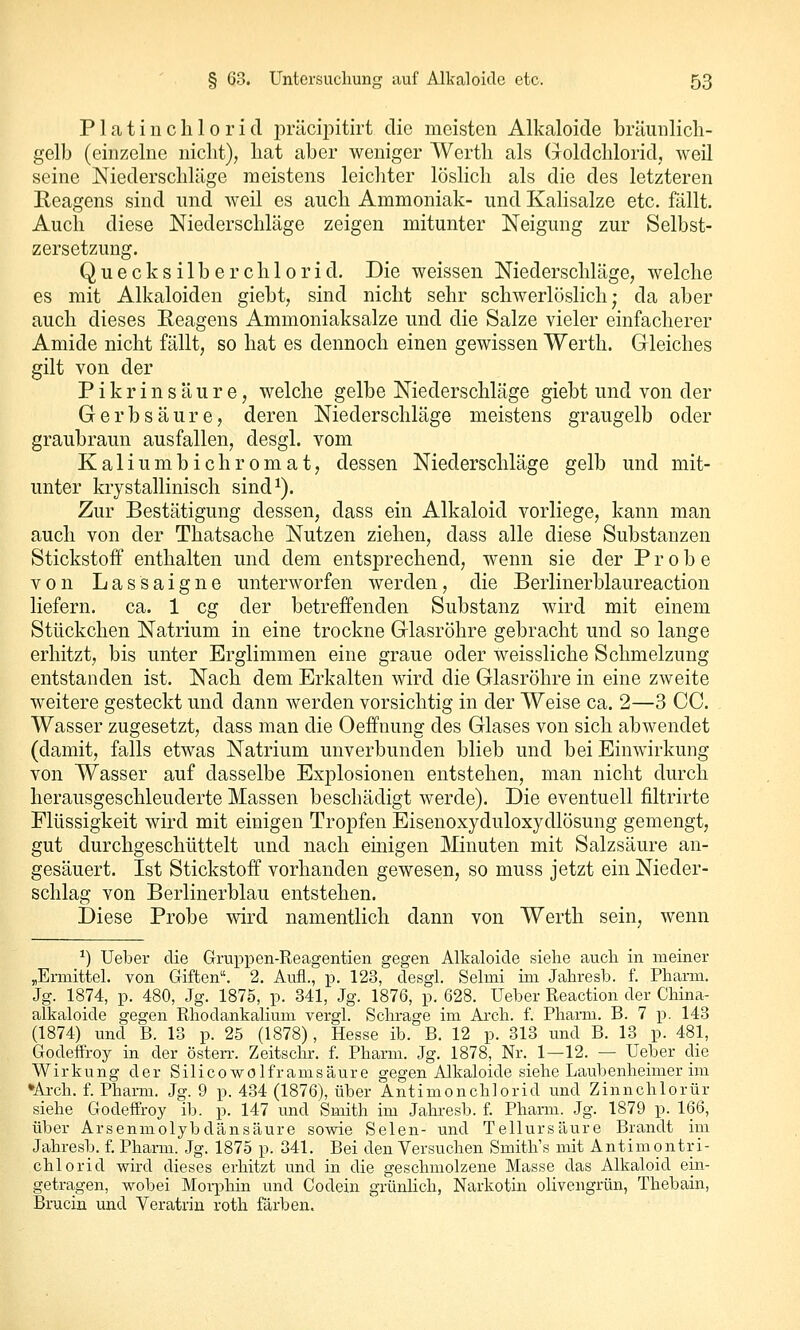 P1 a t i n c li 10 r i (1 in'Ucipitirt die meisten Alkaloicle bräunlicli- gelb (einzelne nicht), liat aber weniger Werth als (^^oldchloridj weil seine Niederschläge meistens leichter löslich als die des letzteren Reagens sind nnd weil es auch Ammoniak- und Kalisalze etc. fällt. Auch diese Niederschläge zeigen mitunter Neigung zur Selbst- zersetzung. Quecksilberchlorid. Die weissen Niederschläge, welche es mit Alkaloiden giebt, sind nicht sehr schwerlöslich; da aber auch dieses Reagens Ammoniaksalze und die Salze vieler einfacherer Amide nicht fällt, so hat es dennoch einen gewissen Werth. Gleiches gilt von der Pikrinsäure, welche gelbe Niederschläge giebt und von der Gerbsäure, deren Niederschläge meistens graugelb oder graubraun ausfallen, desgl. vom Kaliumbichromat, dessen Niederschläge gelb und mit- unter krystallinisch sind^). Zur Bestätigung dessen, dass ein Alkaloid vorliege, kann man auch von der Thatsache Nutzen ziehen, dass alle diese Substanzen Stickstoff enthalten und dem entsprechend, wenn sie der Probe von Lassaigne unterworfen werden, die Berlinerblaureaction liefern, ca. 1 cg der betreffenden Substanz wird mit einem Stückchen Natrium in eine trockne Glasröhre gebracht und so lange erhitzt, bis unter Erglimmen eine graue oder weissliche Schmelzung entstanden ist. Nach dem Erkalten wird die Glasröhre in eine zweite weitere gesteckt und dann werden vorsichtig in der Weise ca. 2—3 CO. Wasser zugesetzt, dass man die Oeffnung des Glases von sich abwendet (damit, falls etwas Natrium unverbunden blieb und bei Einwirkung von Wasser auf dasselbe Explosionen entstehen, man nicht durch herausgeschleuderte Massen beschädigt werde). Die eventuell filtrirte Flüssigkeit wird mit einigen Tropfen Eisenoxyduloxydlösung gemengt, gut durchgeschüttelt und nach einigen Minuten mit Salzsäure an- gesäuert. Ist Stickstoff vorhanden gewesen, so muss jetzt ein Nieder- schlag von Berlinerblau entstehen. Diese Probe wird namentlich dann von Werth sein, wenn ^) Ueber die Gruppen-Reagentien gegen Alkaloicle siehe auch in meiner «Ermittel, von Giften. 2. Aufl., p. 123, desgl. Selmi im Jahresb. f. Pharm. Jg. 1874, p. 480, Jg. 1875, p. 341, Jg. 1876, p. 628. Ueber Reaction der China- alkaloide gegen Rhodankalium vergl. Schräge im Ai'ch. f. Pharm. B. 7 -p. 143 (1874) und B. 13 p. 25 (1878), Hesse ib. B. 12 p. 313 und B. 13 p. 481, Godeffroy in der österr. Zeitschr. f. Pharm. Jg. 1878, Nr. 1—12. — Ueber die Wirkung der Silicowolframsäure gegen Alkaloide siehe Laubenheimer im •Arch. f. Pharm. Jg. 9 p. 434 (1876), über 'Antimonchlorid und Zinnchlorür siehe Godeffroy ib. p. 147 und Smith im Jahresb. f. Pharm. Jg. 1879 p. 166, über Arsenmolybdänsäure sowie Selen- tmd Tellursäure Brandt im Jahresb. f. Pharm. Jg. 1875 p. 341. Bei den Versuchen Smith's mit Antimontri- chlorid wird dieses erhitzt und in die geschmolzene Masse das Alkaloid ein- getragen, wobei Moi-plün und Codein grünlich, Narkotin olivengrün, Thebain, Brucin und Veratrin roth färben.