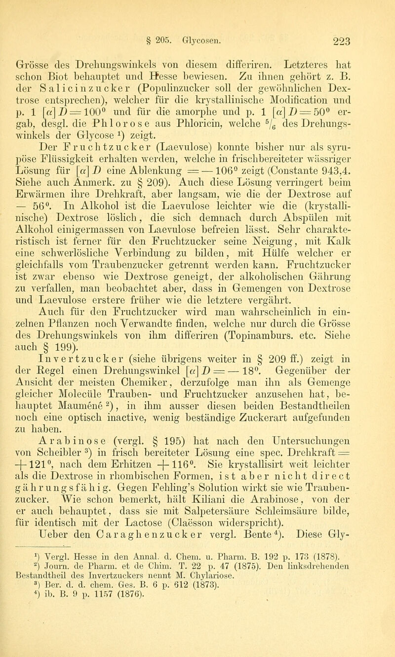 Grösse des Dreliungswinkels von diesem differiren. Letzteres bat schon Biot behauptet und Hesse bewiesen. Zu ihnen gehört z. B. der Salicinzucker (Populinzucker soll der gewöhnlichen Dex- trose entsprechen), welcher für die krystallinische Modification und p. 1 [a]D = 100^ und für die amorphe und p. 1 [a]2)=:50° er- gab, desgl. die Phlorose aus Phloricin, welche ^/g des Drehungs- winkels der Glycose ^) zeigt. Der Fruchtzucker (Laevulose) konnte bisher nur als syru- pöse Flüssigkeit erhalten werden, welche in frischbereiteter wässriger Lösung für [«] D eine Ablenkung = —106° zeigt (Constante 943,4. Siehe auch Anmerk. zu § 209). Auch diese Lösung verringert beim Erwärmen ihre Drehkraft, aber langsam, wie die der Dextrose auf — 56*^. In Alkohol ist die Laevulose leichter wie die (krystalli- nische) Dextrose löslich, die sich demnach durch Abspülen mit Alkohol einigermassen von Laevulose befreien lässt. Sehr charakte- ristisch ist ferner für den Fruchtzucker seine Neigung, mit Kalk eine schwerlösliche Verbindung zu bilden, mit Hülfe welcher er gleichfalls vom Traubenzucker getrennt werden kann. Fruchtzucker ist zwar ebenso wie Dextrose geneigt, der alkoholischen Gährung zu verfallen, man beobachtet aber, dass in Gemengen von Dextrose und Laevulose erstere früher wie die letztere vergährt. Auch für den Fruchtzucker wird man wahrscheinlich in ein- zelnen Pflanzen noch Verwandte finden, welche nur durch die Grösse des Drehungswinkels von ihm differiren (Topinamburs, etc. Siehe auch § 199). Invertzucker (siehe übrigens weiter in § 209 ff.) zeigt in der Regel einen Drehungswinkel [a]D = — 18°. Gegenüber der Ansicht der meisten Chemiker, derzufolge man ihn als Gemenge gleicher Molecüle Trauben- und Fruchtzucker anzusehen hat, be- hauptet Maumene ^), in ihm ausser diesen beiden Bestandtheilen noch eine optisch inactive, wenig beständige Zuckerart aufgefunden zu haben. Arabinose (vergL § 195) hat nach den Untersuchungen von Scheibler ^) in frisch bereiteter Lösung eine spec. Drehkraft = -[-121°, nach dem Erhitzen -[-116°. Sie krystallisirt weit leichter als die Dextrose in rhombischen Formen, ist aber nicht direct g ä h r u n g s f ä h i g. Gegen Fehling's Solution wirkt sie wie Trauben- zucker. Wie schon bemerkt, hält Kiliani die Arabinose, von der er auch behauptet, dass sie mit Salpetersäure Schleimsäure bilde, für identisch mit der Lactose (Claesson widerspricht). lieber den Caraghenzucker vergl. Bente^). Diese Gly- ^) Vergl. Hesse in den Annal. d. Chem. u. Pharm. B. 192 p. 173 (1878). '■^) Journ. de Pharm, et de Chim. T. 22 p. 47 (1875). Den linksdrehenden Bestandtlieü des Invertzuckers nennt M. Chylariose. 3) Ber. d. d. ehem. Ges. B. 6 p. 612 (1873). *) ib. B. 9 p. 1157 (1876).